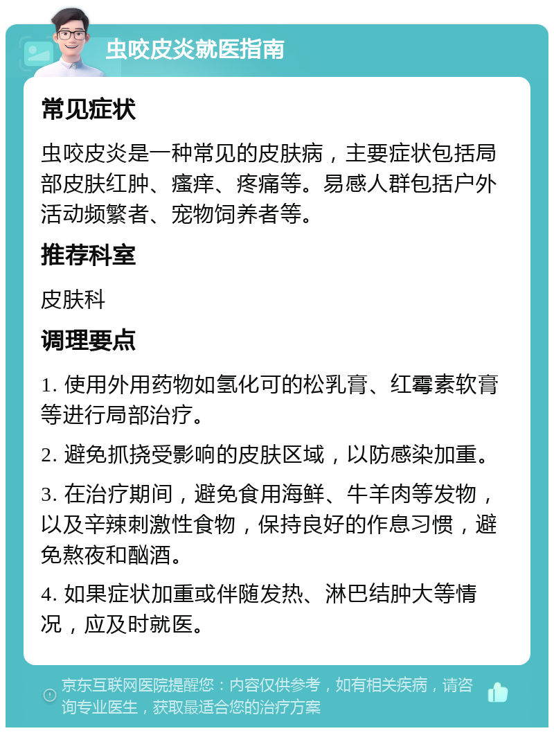 虫咬皮炎就医指南 常见症状 虫咬皮炎是一种常见的皮肤病，主要症状包括局部皮肤红肿、瘙痒、疼痛等。易感人群包括户外活动频繁者、宠物饲养者等。 推荐科室 皮肤科 调理要点 1. 使用外用药物如氢化可的松乳膏、红霉素软膏等进行局部治疗。 2. 避免抓挠受影响的皮肤区域，以防感染加重。 3. 在治疗期间，避免食用海鲜、牛羊肉等发物，以及辛辣刺激性食物，保持良好的作息习惯，避免熬夜和酗酒。 4. 如果症状加重或伴随发热、淋巴结肿大等情况，应及时就医。