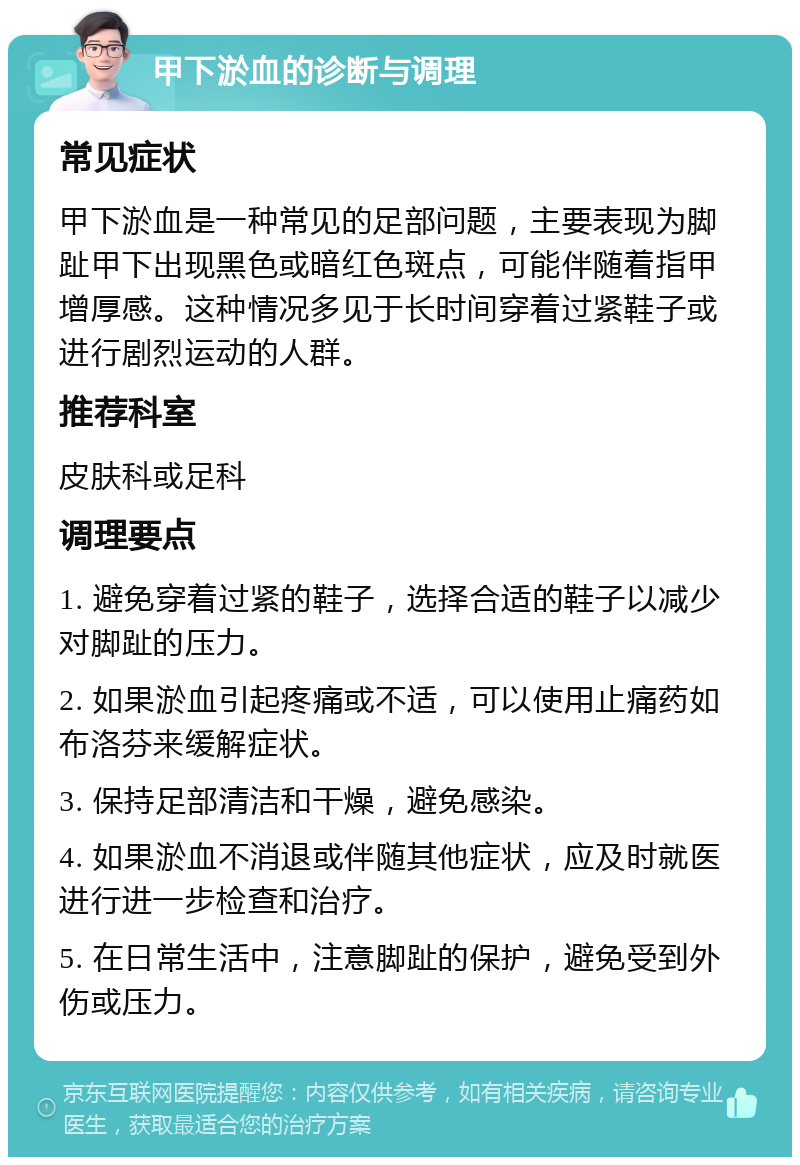 甲下淤血的诊断与调理 常见症状 甲下淤血是一种常见的足部问题，主要表现为脚趾甲下出现黑色或暗红色斑点，可能伴随着指甲增厚感。这种情况多见于长时间穿着过紧鞋子或进行剧烈运动的人群。 推荐科室 皮肤科或足科 调理要点 1. 避免穿着过紧的鞋子，选择合适的鞋子以减少对脚趾的压力。 2. 如果淤血引起疼痛或不适，可以使用止痛药如布洛芬来缓解症状。 3. 保持足部清洁和干燥，避免感染。 4. 如果淤血不消退或伴随其他症状，应及时就医进行进一步检查和治疗。 5. 在日常生活中，注意脚趾的保护，避免受到外伤或压力。