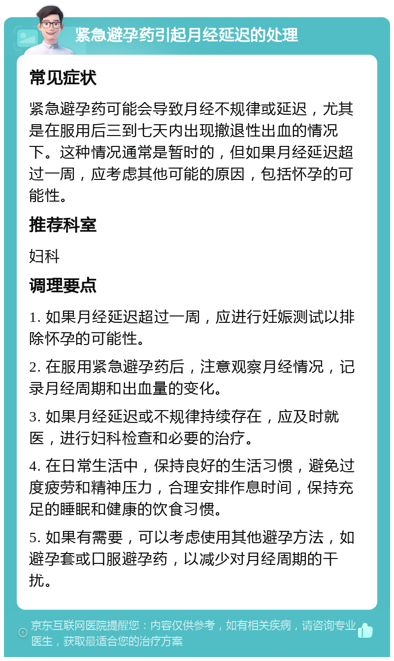 紧急避孕药引起月经延迟的处理 常见症状 紧急避孕药可能会导致月经不规律或延迟，尤其是在服用后三到七天内出现撤退性出血的情况下。这种情况通常是暂时的，但如果月经延迟超过一周，应考虑其他可能的原因，包括怀孕的可能性。 推荐科室 妇科 调理要点 1. 如果月经延迟超过一周，应进行妊娠测试以排除怀孕的可能性。 2. 在服用紧急避孕药后，注意观察月经情况，记录月经周期和出血量的变化。 3. 如果月经延迟或不规律持续存在，应及时就医，进行妇科检查和必要的治疗。 4. 在日常生活中，保持良好的生活习惯，避免过度疲劳和精神压力，合理安排作息时间，保持充足的睡眠和健康的饮食习惯。 5. 如果有需要，可以考虑使用其他避孕方法，如避孕套或口服避孕药，以减少对月经周期的干扰。