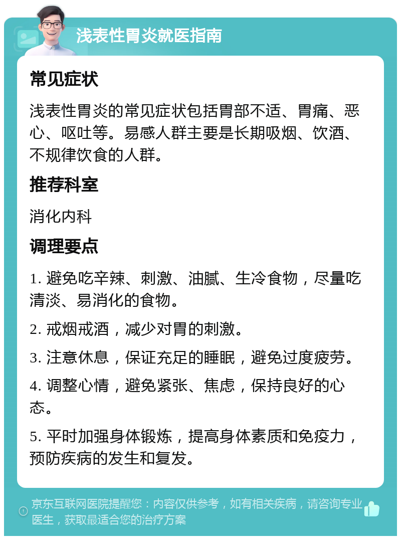 浅表性胃炎就医指南 常见症状 浅表性胃炎的常见症状包括胃部不适、胃痛、恶心、呕吐等。易感人群主要是长期吸烟、饮酒、不规律饮食的人群。 推荐科室 消化内科 调理要点 1. 避免吃辛辣、刺激、油腻、生冷食物，尽量吃清淡、易消化的食物。 2. 戒烟戒酒，减少对胃的刺激。 3. 注意休息，保证充足的睡眠，避免过度疲劳。 4. 调整心情，避免紧张、焦虑，保持良好的心态。 5. 平时加强身体锻炼，提高身体素质和免疫力，预防疾病的发生和复发。