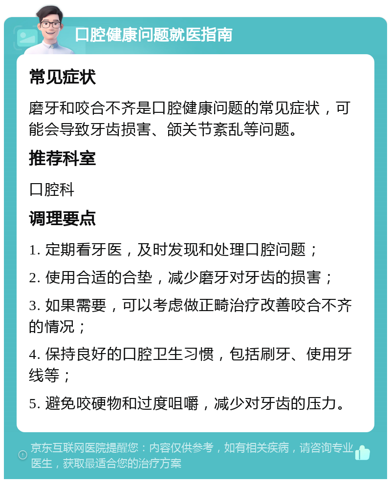 口腔健康问题就医指南 常见症状 磨牙和咬合不齐是口腔健康问题的常见症状，可能会导致牙齿损害、颌关节紊乱等问题。 推荐科室 口腔科 调理要点 1. 定期看牙医，及时发现和处理口腔问题； 2. 使用合适的合垫，减少磨牙对牙齿的损害； 3. 如果需要，可以考虑做正畸治疗改善咬合不齐的情况； 4. 保持良好的口腔卫生习惯，包括刷牙、使用牙线等； 5. 避免咬硬物和过度咀嚼，减少对牙齿的压力。