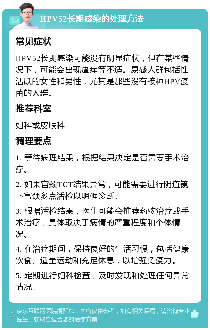 HPV52长期感染的处理方法 常见症状 HPV52长期感染可能没有明显症状，但在某些情况下，可能会出现瘙痒等不适。易感人群包括性活跃的女性和男性，尤其是那些没有接种HPV疫苗的人群。 推荐科室 妇科或皮肤科 调理要点 1. 等待病理结果，根据结果决定是否需要手术治疗。 2. 如果宫颈TCT结果异常，可能需要进行阴道镜下宫颈多点活检以明确诊断。 3. 根据活检结果，医生可能会推荐药物治疗或手术治疗，具体取决于病情的严重程度和个体情况。 4. 在治疗期间，保持良好的生活习惯，包括健康饮食、适量运动和充足休息，以增强免疫力。 5. 定期进行妇科检查，及时发现和处理任何异常情况。