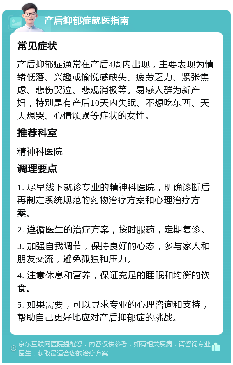 产后抑郁症就医指南 常见症状 产后抑郁症通常在产后4周内出现，主要表现为情绪低落、兴趣或愉悦感缺失、疲劳乏力、紧张焦虑、悲伤哭泣、悲观消极等。易感人群为新产妇，特别是有产后10天内失眠、不想吃东西、天天想哭、心情烦躁等症状的女性。 推荐科室 精神科医院 调理要点 1. 尽早线下就诊专业的精神科医院，明确诊断后再制定系统规范的药物治疗方案和心理治疗方案。 2. 遵循医生的治疗方案，按时服药，定期复诊。 3. 加强自我调节，保持良好的心态，多与家人和朋友交流，避免孤独和压力。 4. 注意休息和营养，保证充足的睡眠和均衡的饮食。 5. 如果需要，可以寻求专业的心理咨询和支持，帮助自己更好地应对产后抑郁症的挑战。