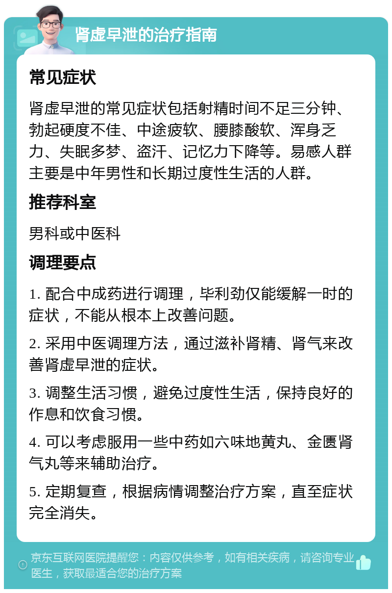 肾虚早泄的治疗指南 常见症状 肾虚早泄的常见症状包括射精时间不足三分钟、勃起硬度不佳、中途疲软、腰膝酸软、浑身乏力、失眠多梦、盗汗、记忆力下降等。易感人群主要是中年男性和长期过度性生活的人群。 推荐科室 男科或中医科 调理要点 1. 配合中成药进行调理，毕利劲仅能缓解一时的症状，不能从根本上改善问题。 2. 采用中医调理方法，通过滋补肾精、肾气来改善肾虚早泄的症状。 3. 调整生活习惯，避免过度性生活，保持良好的作息和饮食习惯。 4. 可以考虑服用一些中药如六味地黄丸、金匮肾气丸等来辅助治疗。 5. 定期复查，根据病情调整治疗方案，直至症状完全消失。