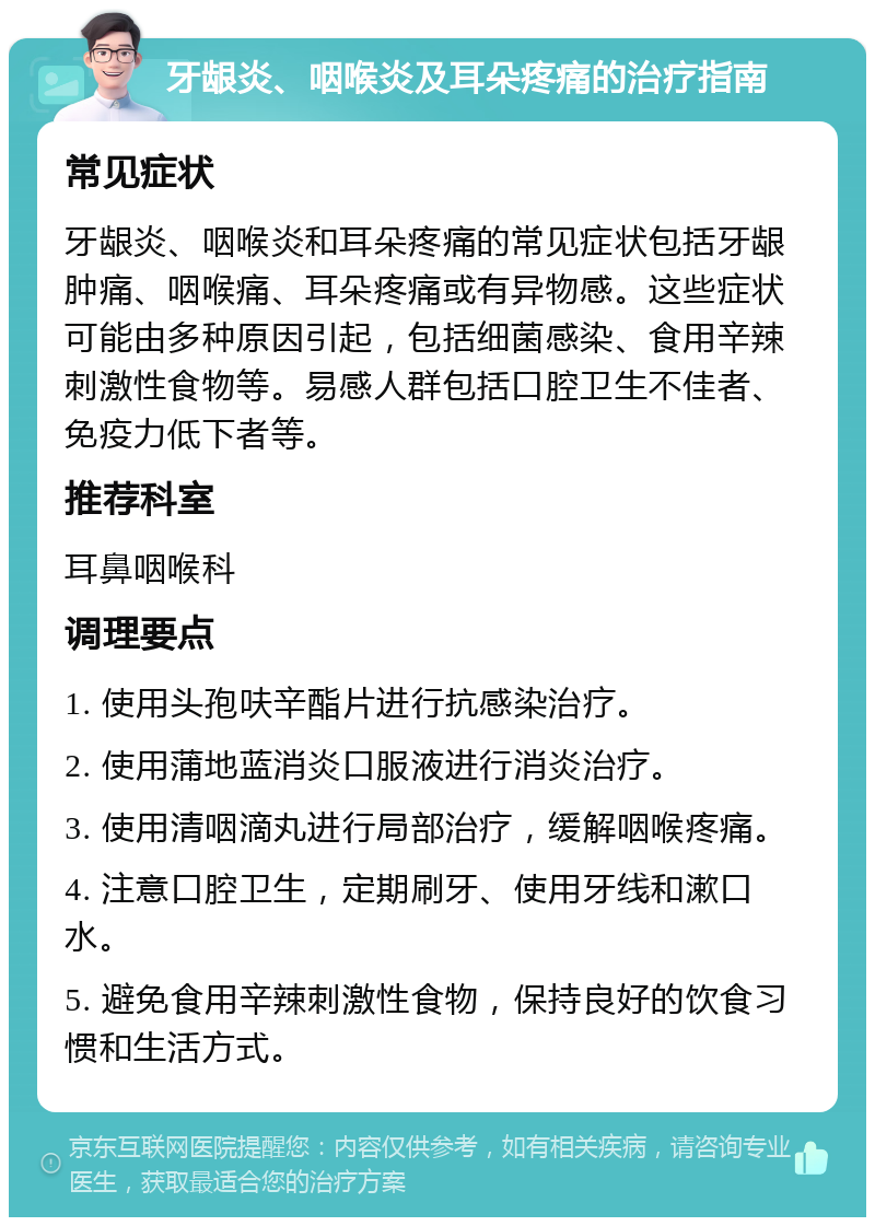 牙龈炎、咽喉炎及耳朵疼痛的治疗指南 常见症状 牙龈炎、咽喉炎和耳朵疼痛的常见症状包括牙龈肿痛、咽喉痛、耳朵疼痛或有异物感。这些症状可能由多种原因引起，包括细菌感染、食用辛辣刺激性食物等。易感人群包括口腔卫生不佳者、免疫力低下者等。 推荐科室 耳鼻咽喉科 调理要点 1. 使用头孢呋辛酯片进行抗感染治疗。 2. 使用蒲地蓝消炎口服液进行消炎治疗。 3. 使用清咽滴丸进行局部治疗，缓解咽喉疼痛。 4. 注意口腔卫生，定期刷牙、使用牙线和漱口水。 5. 避免食用辛辣刺激性食物，保持良好的饮食习惯和生活方式。