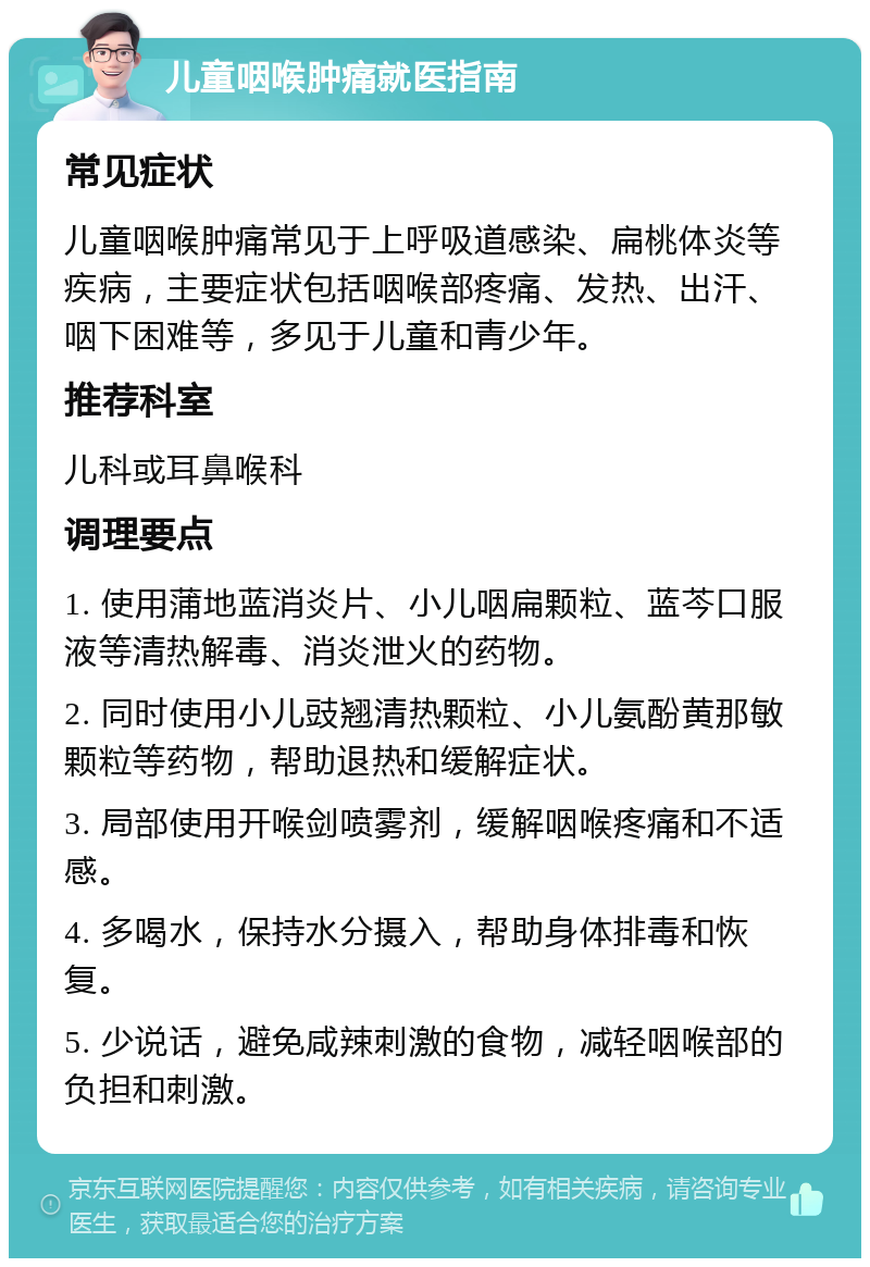 儿童咽喉肿痛就医指南 常见症状 儿童咽喉肿痛常见于上呼吸道感染、扁桃体炎等疾病，主要症状包括咽喉部疼痛、发热、出汗、咽下困难等，多见于儿童和青少年。 推荐科室 儿科或耳鼻喉科 调理要点 1. 使用蒲地蓝消炎片、小儿咽扁颗粒、蓝芩口服液等清热解毒、消炎泄火的药物。 2. 同时使用小儿豉翘清热颗粒、小儿氨酚黄那敏颗粒等药物，帮助退热和缓解症状。 3. 局部使用开喉剑喷雾剂，缓解咽喉疼痛和不适感。 4. 多喝水，保持水分摄入，帮助身体排毒和恢复。 5. 少说话，避免咸辣刺激的食物，减轻咽喉部的负担和刺激。