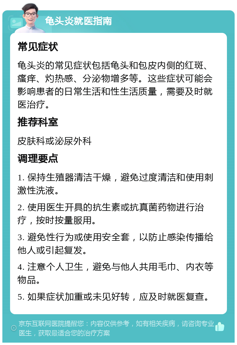 龟头炎就医指南 常见症状 龟头炎的常见症状包括龟头和包皮内侧的红斑、瘙痒、灼热感、分泌物增多等。这些症状可能会影响患者的日常生活和性生活质量，需要及时就医治疗。 推荐科室 皮肤科或泌尿外科 调理要点 1. 保持生殖器清洁干燥，避免过度清洁和使用刺激性洗液。 2. 使用医生开具的抗生素或抗真菌药物进行治疗，按时按量服用。 3. 避免性行为或使用安全套，以防止感染传播给他人或引起复发。 4. 注意个人卫生，避免与他人共用毛巾、内衣等物品。 5. 如果症状加重或未见好转，应及时就医复查。