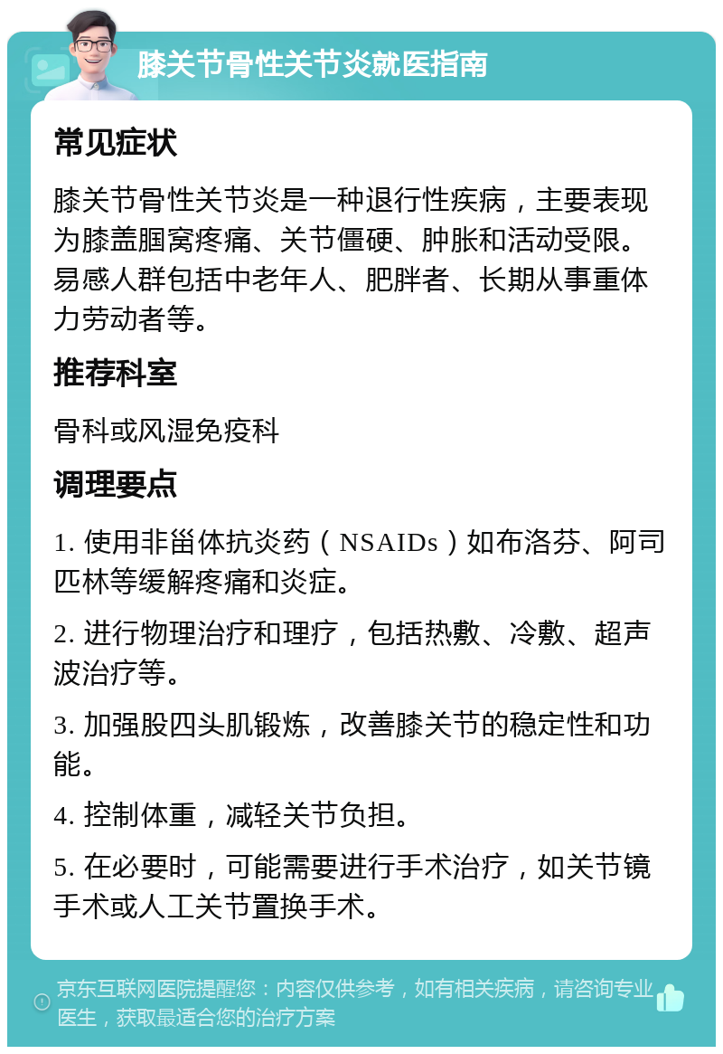 膝关节骨性关节炎就医指南 常见症状 膝关节骨性关节炎是一种退行性疾病，主要表现为膝盖腘窝疼痛、关节僵硬、肿胀和活动受限。易感人群包括中老年人、肥胖者、长期从事重体力劳动者等。 推荐科室 骨科或风湿免疫科 调理要点 1. 使用非甾体抗炎药（NSAIDs）如布洛芬、阿司匹林等缓解疼痛和炎症。 2. 进行物理治疗和理疗，包括热敷、冷敷、超声波治疗等。 3. 加强股四头肌锻炼，改善膝关节的稳定性和功能。 4. 控制体重，减轻关节负担。 5. 在必要时，可能需要进行手术治疗，如关节镜手术或人工关节置换手术。