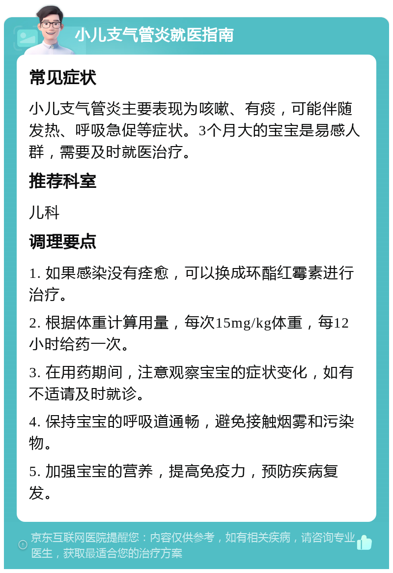 小儿支气管炎就医指南 常见症状 小儿支气管炎主要表现为咳嗽、有痰，可能伴随发热、呼吸急促等症状。3个月大的宝宝是易感人群，需要及时就医治疗。 推荐科室 儿科 调理要点 1. 如果感染没有痊愈，可以换成环酯红霉素进行治疗。 2. 根据体重计算用量，每次15mg/kg体重，每12小时给药一次。 3. 在用药期间，注意观察宝宝的症状变化，如有不适请及时就诊。 4. 保持宝宝的呼吸道通畅，避免接触烟雾和污染物。 5. 加强宝宝的营养，提高免疫力，预防疾病复发。