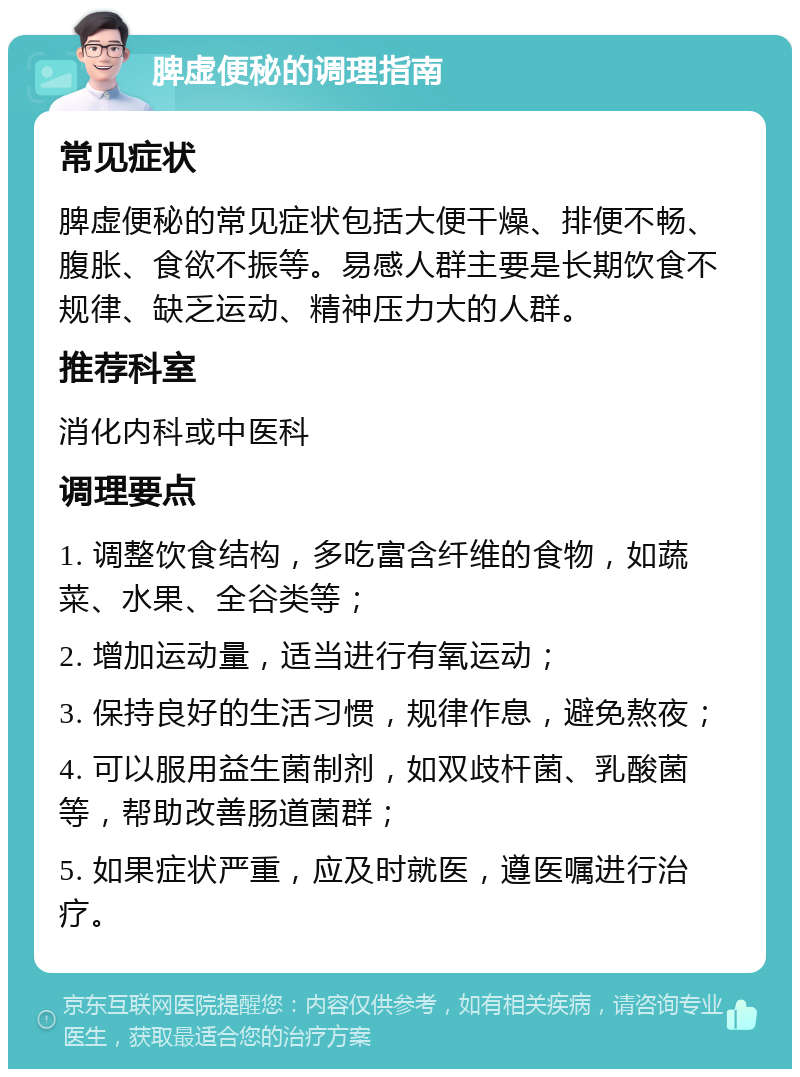 脾虚便秘的调理指南 常见症状 脾虚便秘的常见症状包括大便干燥、排便不畅、腹胀、食欲不振等。易感人群主要是长期饮食不规律、缺乏运动、精神压力大的人群。 推荐科室 消化内科或中医科 调理要点 1. 调整饮食结构，多吃富含纤维的食物，如蔬菜、水果、全谷类等； 2. 增加运动量，适当进行有氧运动； 3. 保持良好的生活习惯，规律作息，避免熬夜； 4. 可以服用益生菌制剂，如双歧杆菌、乳酸菌等，帮助改善肠道菌群； 5. 如果症状严重，应及时就医，遵医嘱进行治疗。