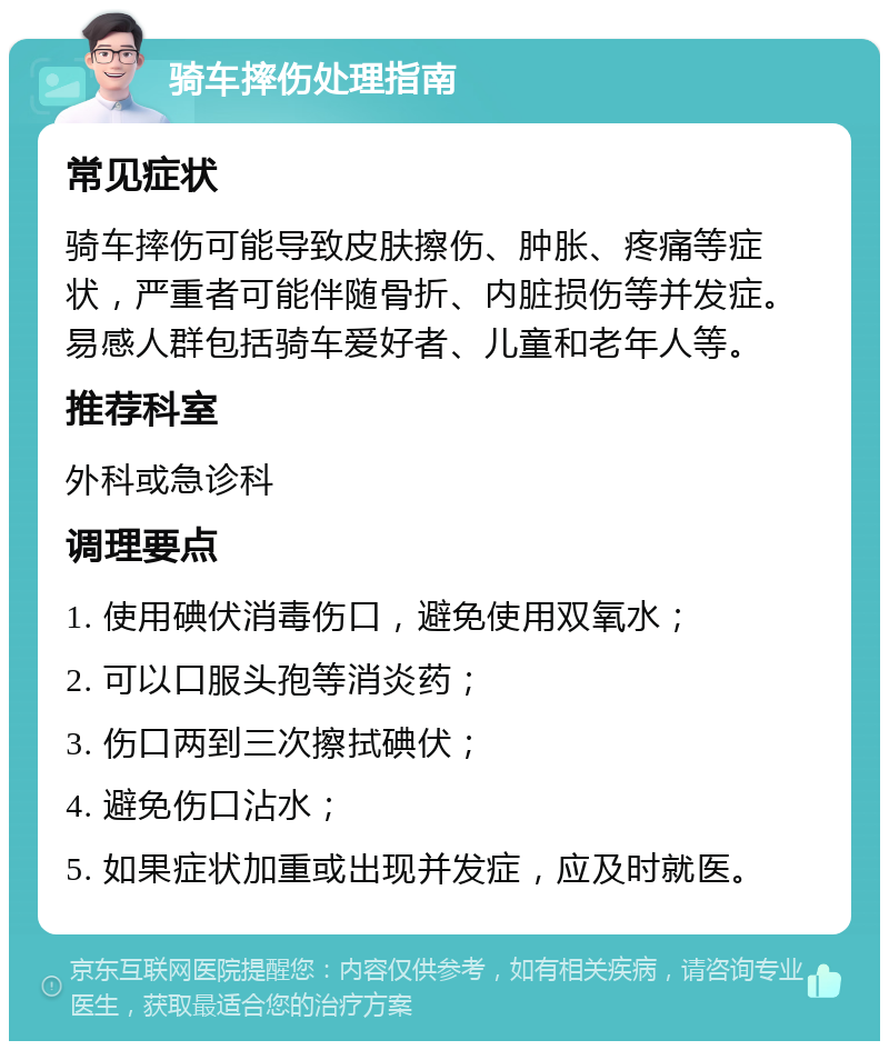 骑车摔伤处理指南 常见症状 骑车摔伤可能导致皮肤擦伤、肿胀、疼痛等症状，严重者可能伴随骨折、内脏损伤等并发症。易感人群包括骑车爱好者、儿童和老年人等。 推荐科室 外科或急诊科 调理要点 1. 使用碘伏消毒伤口，避免使用双氧水； 2. 可以口服头孢等消炎药； 3. 伤口两到三次擦拭碘伏； 4. 避免伤口沾水； 5. 如果症状加重或出现并发症，应及时就医。