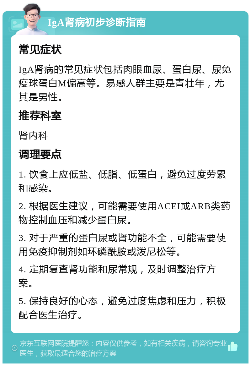 IgA肾病初步诊断指南 常见症状 IgA肾病的常见症状包括肉眼血尿、蛋白尿、尿免疫球蛋白M偏高等。易感人群主要是青壮年，尤其是男性。 推荐科室 肾内科 调理要点 1. 饮食上应低盐、低脂、低蛋白，避免过度劳累和感染。 2. 根据医生建议，可能需要使用ACEI或ARB类药物控制血压和减少蛋白尿。 3. 对于严重的蛋白尿或肾功能不全，可能需要使用免疫抑制剂如环磷酰胺或泼尼松等。 4. 定期复查肾功能和尿常规，及时调整治疗方案。 5. 保持良好的心态，避免过度焦虑和压力，积极配合医生治疗。