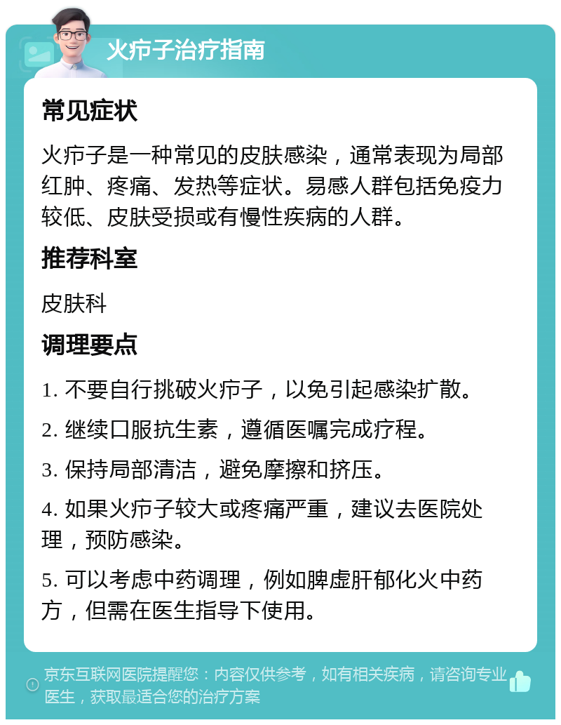 火疖子治疗指南 常见症状 火疖子是一种常见的皮肤感染，通常表现为局部红肿、疼痛、发热等症状。易感人群包括免疫力较低、皮肤受损或有慢性疾病的人群。 推荐科室 皮肤科 调理要点 1. 不要自行挑破火疖子，以免引起感染扩散。 2. 继续口服抗生素，遵循医嘱完成疗程。 3. 保持局部清洁，避免摩擦和挤压。 4. 如果火疖子较大或疼痛严重，建议去医院处理，预防感染。 5. 可以考虑中药调理，例如脾虚肝郁化火中药方，但需在医生指导下使用。