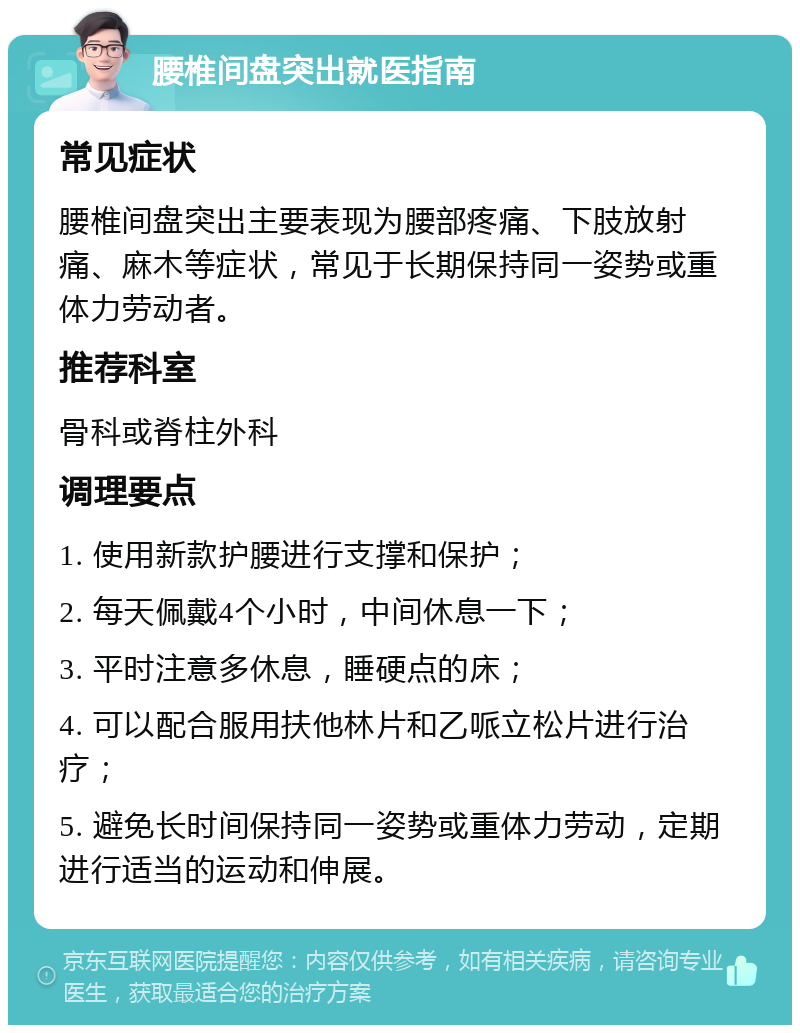 腰椎间盘突出就医指南 常见症状 腰椎间盘突出主要表现为腰部疼痛、下肢放射痛、麻木等症状，常见于长期保持同一姿势或重体力劳动者。 推荐科室 骨科或脊柱外科 调理要点 1. 使用新款护腰进行支撑和保护； 2. 每天佩戴4个小时，中间休息一下； 3. 平时注意多休息，睡硬点的床； 4. 可以配合服用扶他林片和乙哌立松片进行治疗； 5. 避免长时间保持同一姿势或重体力劳动，定期进行适当的运动和伸展。