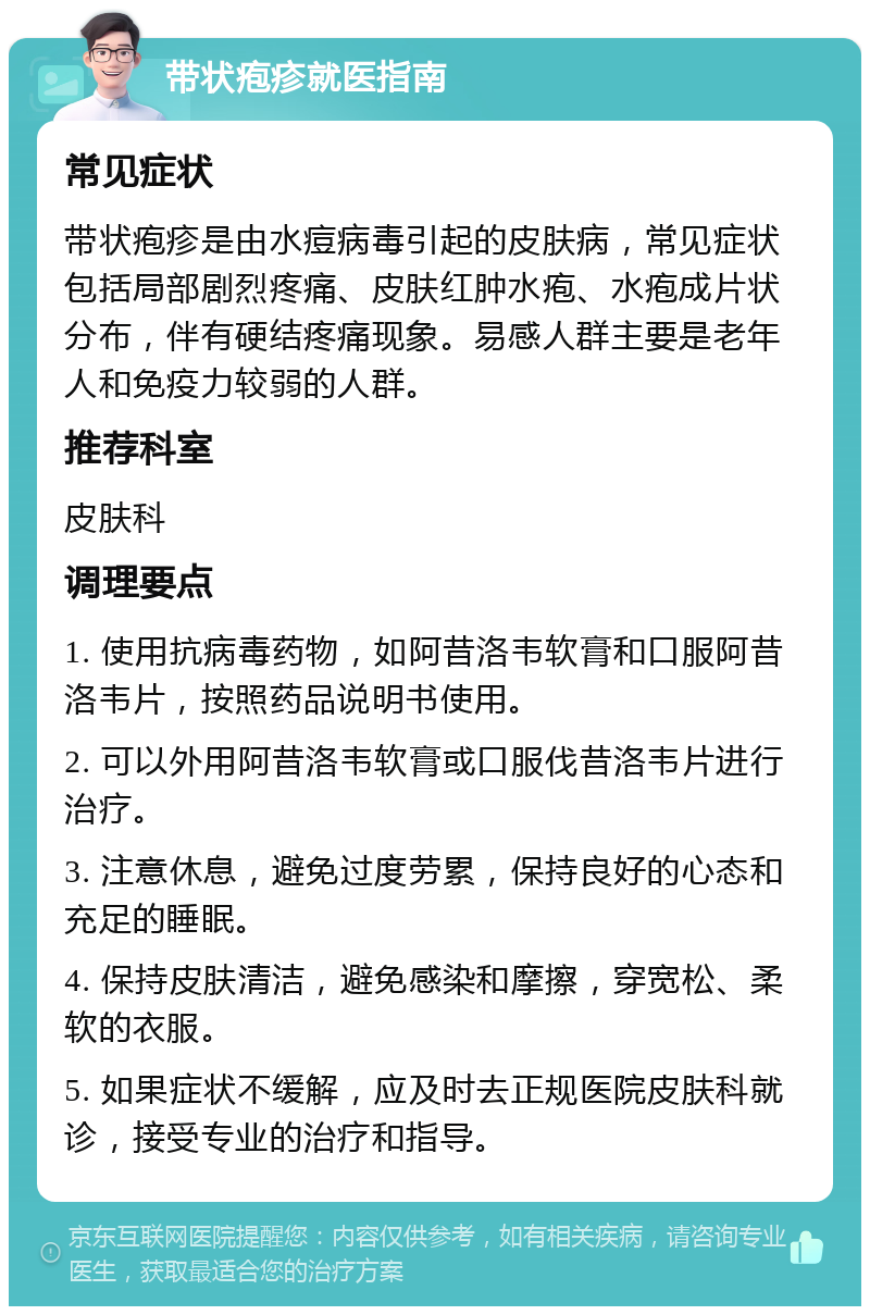 带状疱疹就医指南 常见症状 带状疱疹是由水痘病毒引起的皮肤病，常见症状包括局部剧烈疼痛、皮肤红肿水疱、水疱成片状分布，伴有硬结疼痛现象。易感人群主要是老年人和免疫力较弱的人群。 推荐科室 皮肤科 调理要点 1. 使用抗病毒药物，如阿昔洛韦软膏和口服阿昔洛韦片，按照药品说明书使用。 2. 可以外用阿昔洛韦软膏或口服伐昔洛韦片进行治疗。 3. 注意休息，避免过度劳累，保持良好的心态和充足的睡眠。 4. 保持皮肤清洁，避免感染和摩擦，穿宽松、柔软的衣服。 5. 如果症状不缓解，应及时去正规医院皮肤科就诊，接受专业的治疗和指导。