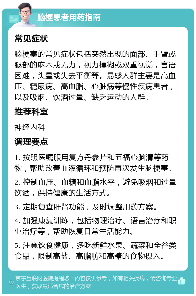 脑梗患者用药指南 常见症状 脑梗塞的常见症状包括突然出现的面部、手臂或腿部的麻木或无力，视力模糊或双重视觉，言语困难，头晕或失去平衡等。易感人群主要是高血压、糖尿病、高血脂、心脏病等慢性疾病患者，以及吸烟、饮酒过量、缺乏运动的人群。 推荐科室 神经内科 调理要点 1. 按照医嘱服用复方丹参片和五福心脑清等药物，帮助改善血液循环和预防再次发生脑梗塞。 2. 控制血压、血糖和血脂水平，避免吸烟和过量饮酒，保持健康的生活方式。 3. 定期复查肝肾功能，及时调整用药方案。 4. 加强康复训练，包括物理治疗、语言治疗和职业治疗等，帮助恢复日常生活能力。 5. 注意饮食健康，多吃新鲜水果、蔬菜和全谷类食品，限制高盐、高脂肪和高糖的食物摄入。