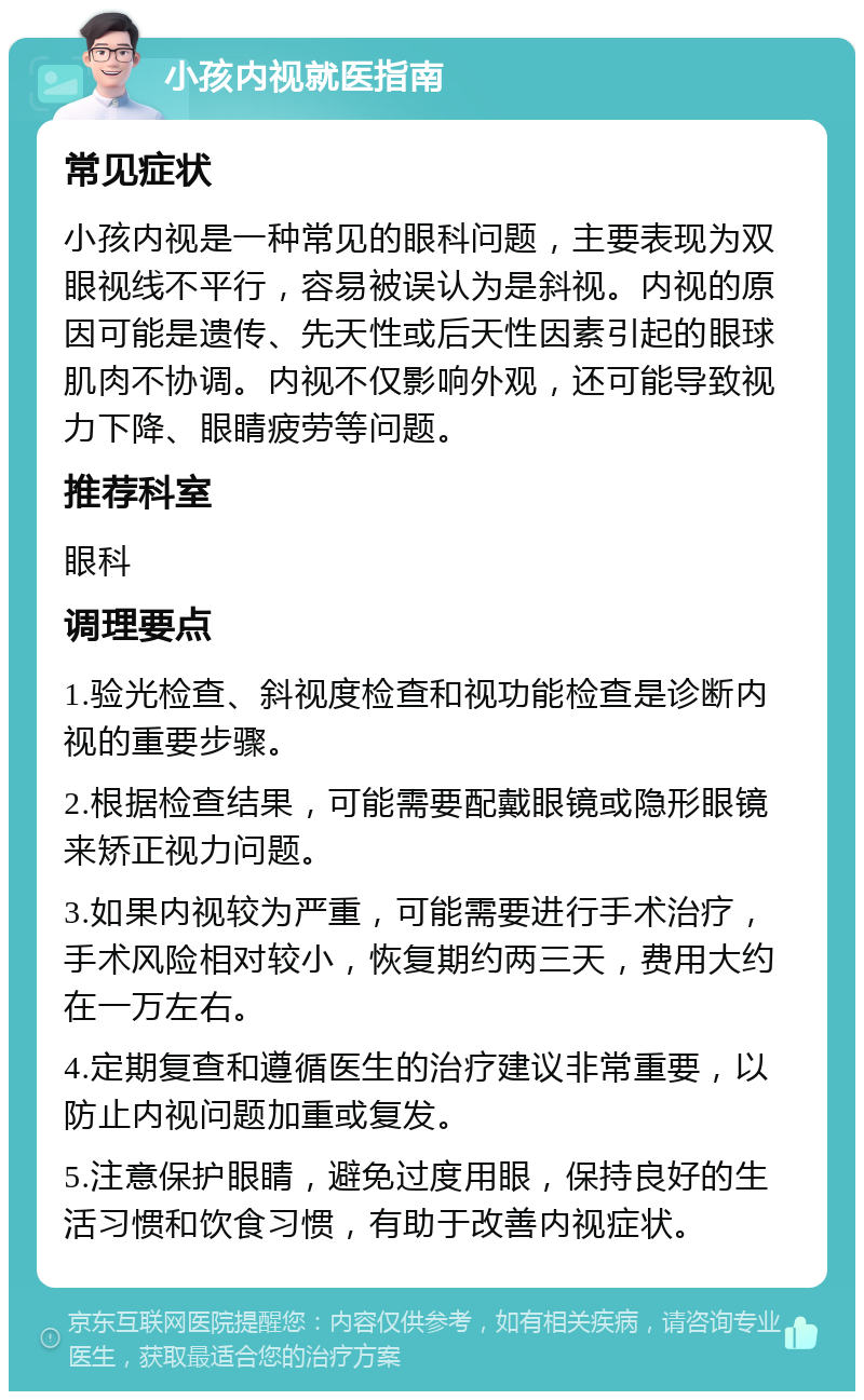 小孩内视就医指南 常见症状 小孩内视是一种常见的眼科问题，主要表现为双眼视线不平行，容易被误认为是斜视。内视的原因可能是遗传、先天性或后天性因素引起的眼球肌肉不协调。内视不仅影响外观，还可能导致视力下降、眼睛疲劳等问题。 推荐科室 眼科 调理要点 1.验光检查、斜视度检查和视功能检查是诊断内视的重要步骤。 2.根据检查结果，可能需要配戴眼镜或隐形眼镜来矫正视力问题。 3.如果内视较为严重，可能需要进行手术治疗，手术风险相对较小，恢复期约两三天，费用大约在一万左右。 4.定期复查和遵循医生的治疗建议非常重要，以防止内视问题加重或复发。 5.注意保护眼睛，避免过度用眼，保持良好的生活习惯和饮食习惯，有助于改善内视症状。