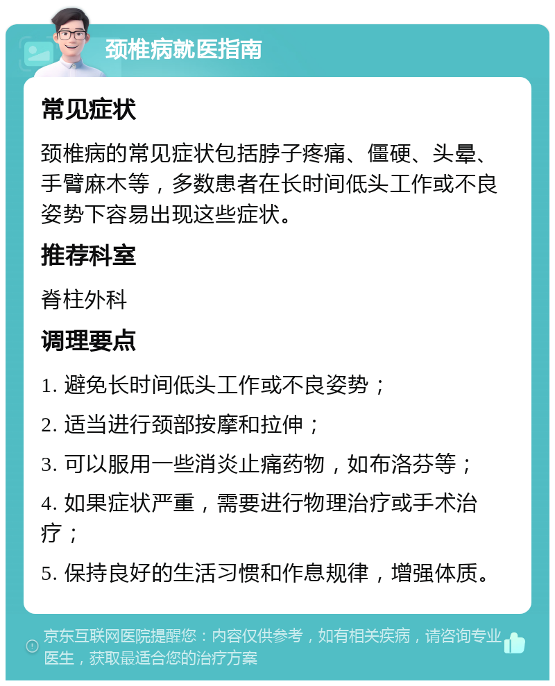 颈椎病就医指南 常见症状 颈椎病的常见症状包括脖子疼痛、僵硬、头晕、手臂麻木等，多数患者在长时间低头工作或不良姿势下容易出现这些症状。 推荐科室 脊柱外科 调理要点 1. 避免长时间低头工作或不良姿势； 2. 适当进行颈部按摩和拉伸； 3. 可以服用一些消炎止痛药物，如布洛芬等； 4. 如果症状严重，需要进行物理治疗或手术治疗； 5. 保持良好的生活习惯和作息规律，增强体质。