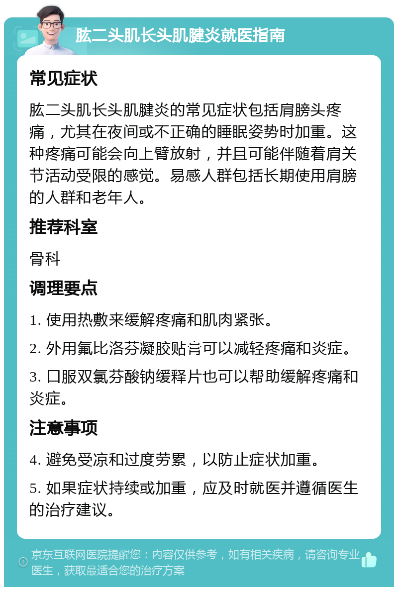 肱二头肌长头肌腱炎就医指南 常见症状 肱二头肌长头肌腱炎的常见症状包括肩膀头疼痛，尤其在夜间或不正确的睡眠姿势时加重。这种疼痛可能会向上臂放射，并且可能伴随着肩关节活动受限的感觉。易感人群包括长期使用肩膀的人群和老年人。 推荐科室 骨科 调理要点 1. 使用热敷来缓解疼痛和肌肉紧张。 2. 外用氟比洛芬凝胶贴膏可以减轻疼痛和炎症。 3. 口服双氯芬酸钠缓释片也可以帮助缓解疼痛和炎症。 注意事项 4. 避免受凉和过度劳累，以防止症状加重。 5. 如果症状持续或加重，应及时就医并遵循医生的治疗建议。