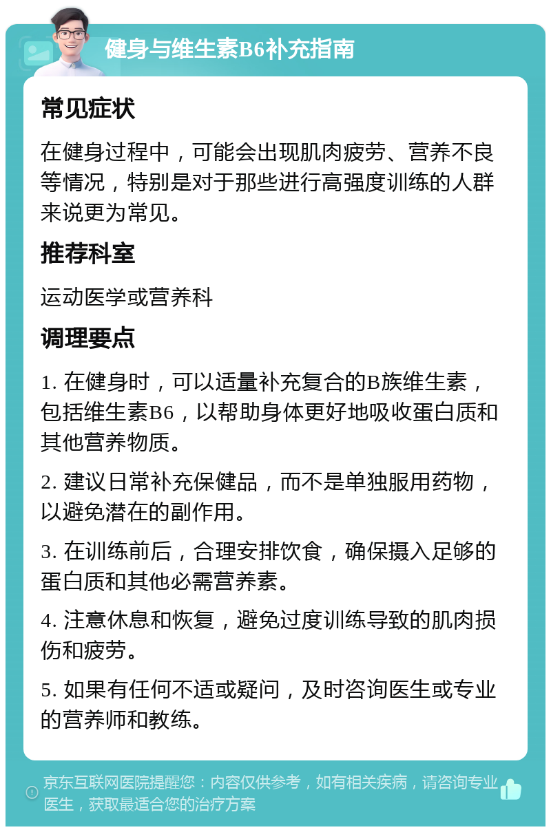 健身与维生素B6补充指南 常见症状 在健身过程中，可能会出现肌肉疲劳、营养不良等情况，特别是对于那些进行高强度训练的人群来说更为常见。 推荐科室 运动医学或营养科 调理要点 1. 在健身时，可以适量补充复合的B族维生素，包括维生素B6，以帮助身体更好地吸收蛋白质和其他营养物质。 2. 建议日常补充保健品，而不是单独服用药物，以避免潜在的副作用。 3. 在训练前后，合理安排饮食，确保摄入足够的蛋白质和其他必需营养素。 4. 注意休息和恢复，避免过度训练导致的肌肉损伤和疲劳。 5. 如果有任何不适或疑问，及时咨询医生或专业的营养师和教练。