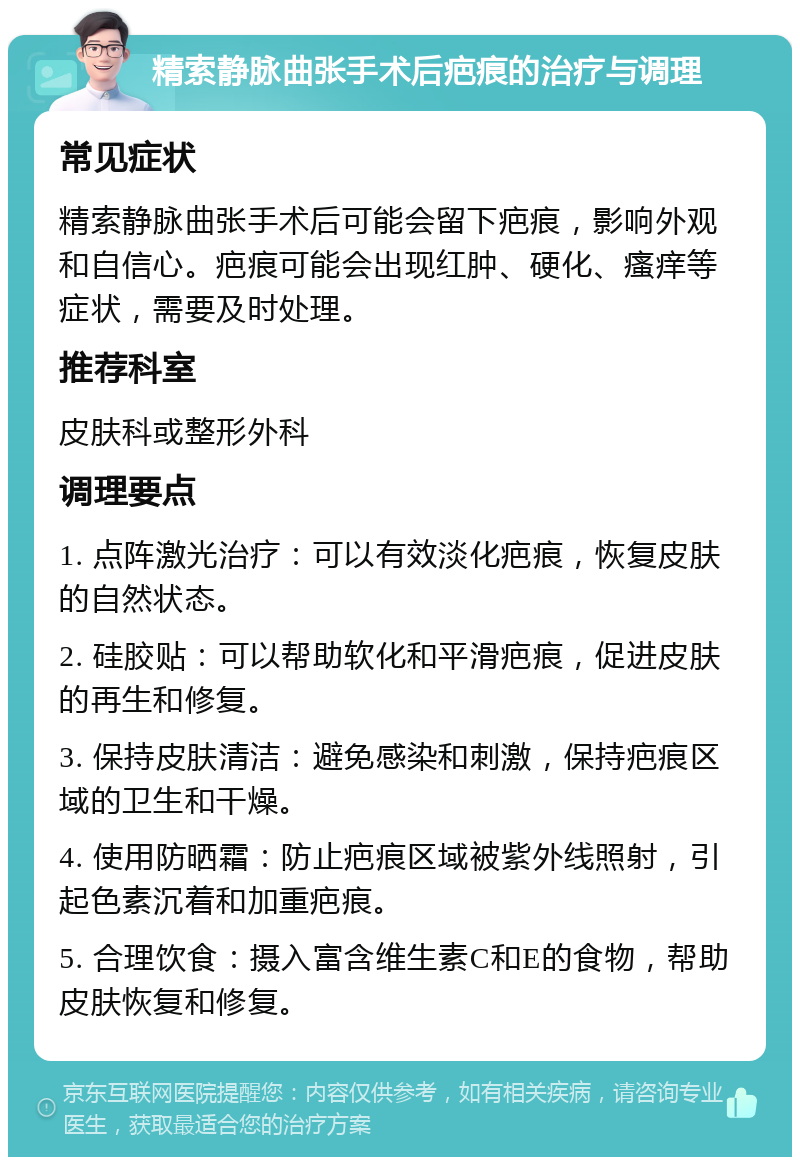 精索静脉曲张手术后疤痕的治疗与调理 常见症状 精索静脉曲张手术后可能会留下疤痕，影响外观和自信心。疤痕可能会出现红肿、硬化、瘙痒等症状，需要及时处理。 推荐科室 皮肤科或整形外科 调理要点 1. 点阵激光治疗：可以有效淡化疤痕，恢复皮肤的自然状态。 2. 硅胶贴：可以帮助软化和平滑疤痕，促进皮肤的再生和修复。 3. 保持皮肤清洁：避免感染和刺激，保持疤痕区域的卫生和干燥。 4. 使用防晒霜：防止疤痕区域被紫外线照射，引起色素沉着和加重疤痕。 5. 合理饮食：摄入富含维生素C和E的食物，帮助皮肤恢复和修复。