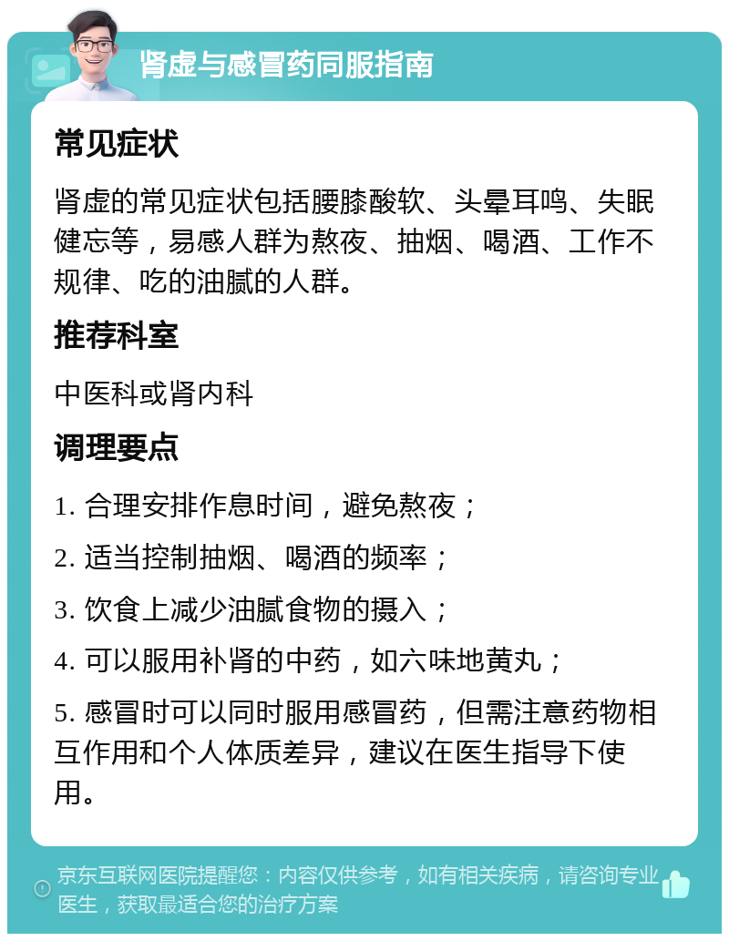 肾虚与感冒药同服指南 常见症状 肾虚的常见症状包括腰膝酸软、头晕耳鸣、失眠健忘等，易感人群为熬夜、抽烟、喝酒、工作不规律、吃的油腻的人群。 推荐科室 中医科或肾内科 调理要点 1. 合理安排作息时间，避免熬夜； 2. 适当控制抽烟、喝酒的频率； 3. 饮食上减少油腻食物的摄入； 4. 可以服用补肾的中药，如六味地黄丸； 5. 感冒时可以同时服用感冒药，但需注意药物相互作用和个人体质差异，建议在医生指导下使用。