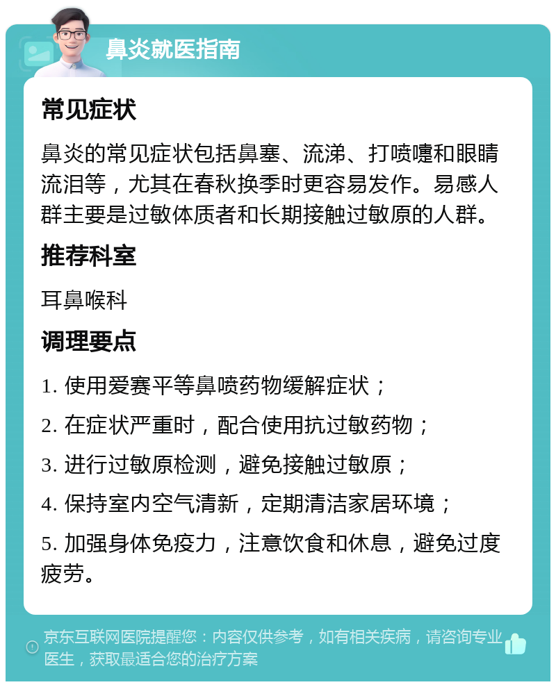 鼻炎就医指南 常见症状 鼻炎的常见症状包括鼻塞、流涕、打喷嚏和眼睛流泪等，尤其在春秋换季时更容易发作。易感人群主要是过敏体质者和长期接触过敏原的人群。 推荐科室 耳鼻喉科 调理要点 1. 使用爱赛平等鼻喷药物缓解症状； 2. 在症状严重时，配合使用抗过敏药物； 3. 进行过敏原检测，避免接触过敏原； 4. 保持室内空气清新，定期清洁家居环境； 5. 加强身体免疫力，注意饮食和休息，避免过度疲劳。