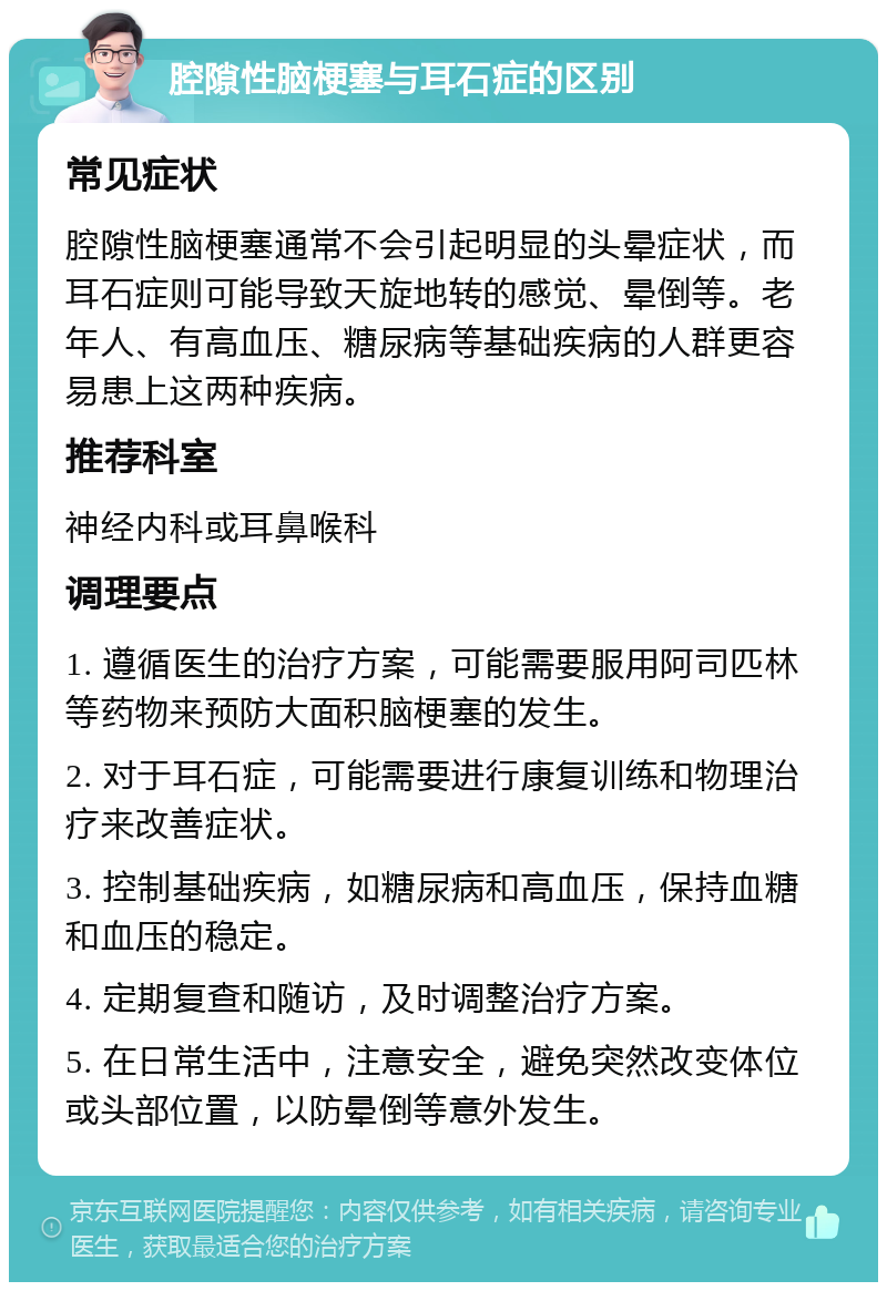 腔隙性脑梗塞与耳石症的区别 常见症状 腔隙性脑梗塞通常不会引起明显的头晕症状，而耳石症则可能导致天旋地转的感觉、晕倒等。老年人、有高血压、糖尿病等基础疾病的人群更容易患上这两种疾病。 推荐科室 神经内科或耳鼻喉科 调理要点 1. 遵循医生的治疗方案，可能需要服用阿司匹林等药物来预防大面积脑梗塞的发生。 2. 对于耳石症，可能需要进行康复训练和物理治疗来改善症状。 3. 控制基础疾病，如糖尿病和高血压，保持血糖和血压的稳定。 4. 定期复查和随访，及时调整治疗方案。 5. 在日常生活中，注意安全，避免突然改变体位或头部位置，以防晕倒等意外发生。