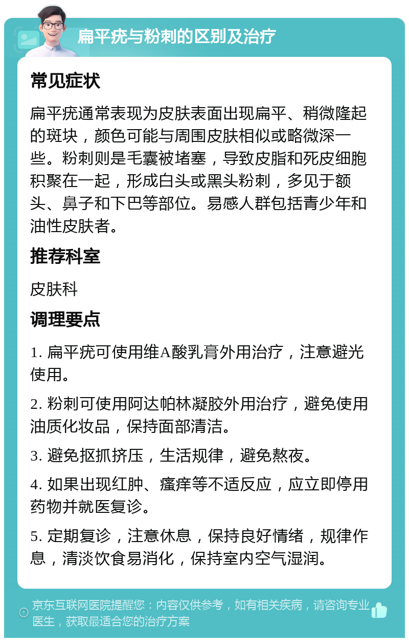 扁平疣与粉刺的区别及治疗 常见症状 扁平疣通常表现为皮肤表面出现扁平、稍微隆起的斑块，颜色可能与周围皮肤相似或略微深一些。粉刺则是毛囊被堵塞，导致皮脂和死皮细胞积聚在一起，形成白头或黑头粉刺，多见于额头、鼻子和下巴等部位。易感人群包括青少年和油性皮肤者。 推荐科室 皮肤科 调理要点 1. 扁平疣可使用维A酸乳膏外用治疗，注意避光使用。 2. 粉刺可使用阿达帕林凝胶外用治疗，避免使用油质化妆品，保持面部清洁。 3. 避免抠抓挤压，生活规律，避免熬夜。 4. 如果出现红肿、瘙痒等不适反应，应立即停用药物并就医复诊。 5. 定期复诊，注意休息，保持良好情绪，规律作息，清淡饮食易消化，保持室内空气湿润。