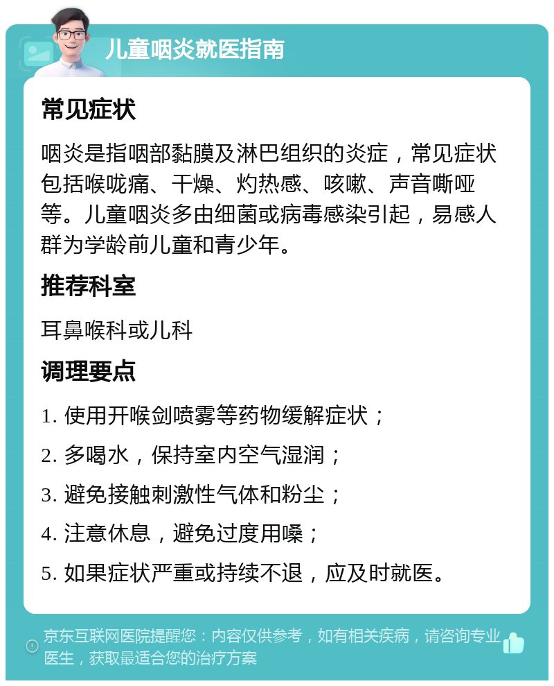 儿童咽炎就医指南 常见症状 咽炎是指咽部黏膜及淋巴组织的炎症，常见症状包括喉咙痛、干燥、灼热感、咳嗽、声音嘶哑等。儿童咽炎多由细菌或病毒感染引起，易感人群为学龄前儿童和青少年。 推荐科室 耳鼻喉科或儿科 调理要点 1. 使用开喉剑喷雾等药物缓解症状； 2. 多喝水，保持室内空气湿润； 3. 避免接触刺激性气体和粉尘； 4. 注意休息，避免过度用嗓； 5. 如果症状严重或持续不退，应及时就医。