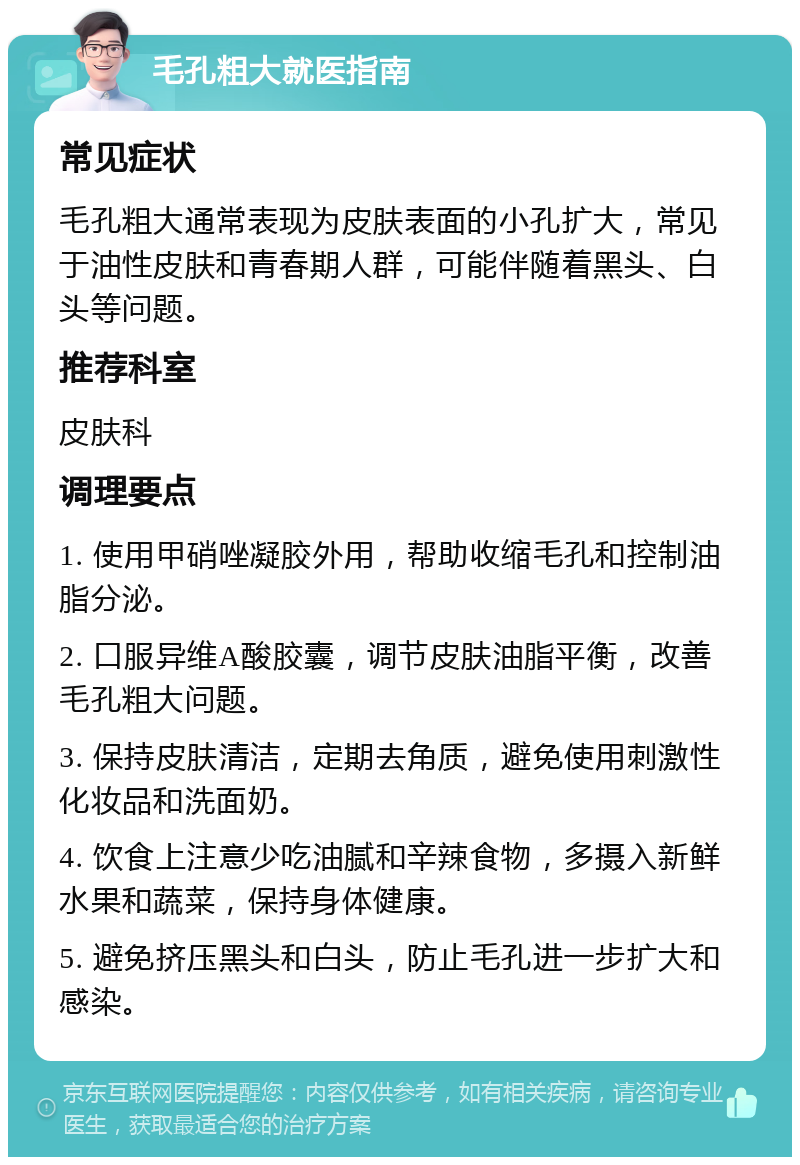 毛孔粗大就医指南 常见症状 毛孔粗大通常表现为皮肤表面的小孔扩大，常见于油性皮肤和青春期人群，可能伴随着黑头、白头等问题。 推荐科室 皮肤科 调理要点 1. 使用甲硝唑凝胶外用，帮助收缩毛孔和控制油脂分泌。 2. 口服异维A酸胶囊，调节皮肤油脂平衡，改善毛孔粗大问题。 3. 保持皮肤清洁，定期去角质，避免使用刺激性化妆品和洗面奶。 4. 饮食上注意少吃油腻和辛辣食物，多摄入新鲜水果和蔬菜，保持身体健康。 5. 避免挤压黑头和白头，防止毛孔进一步扩大和感染。