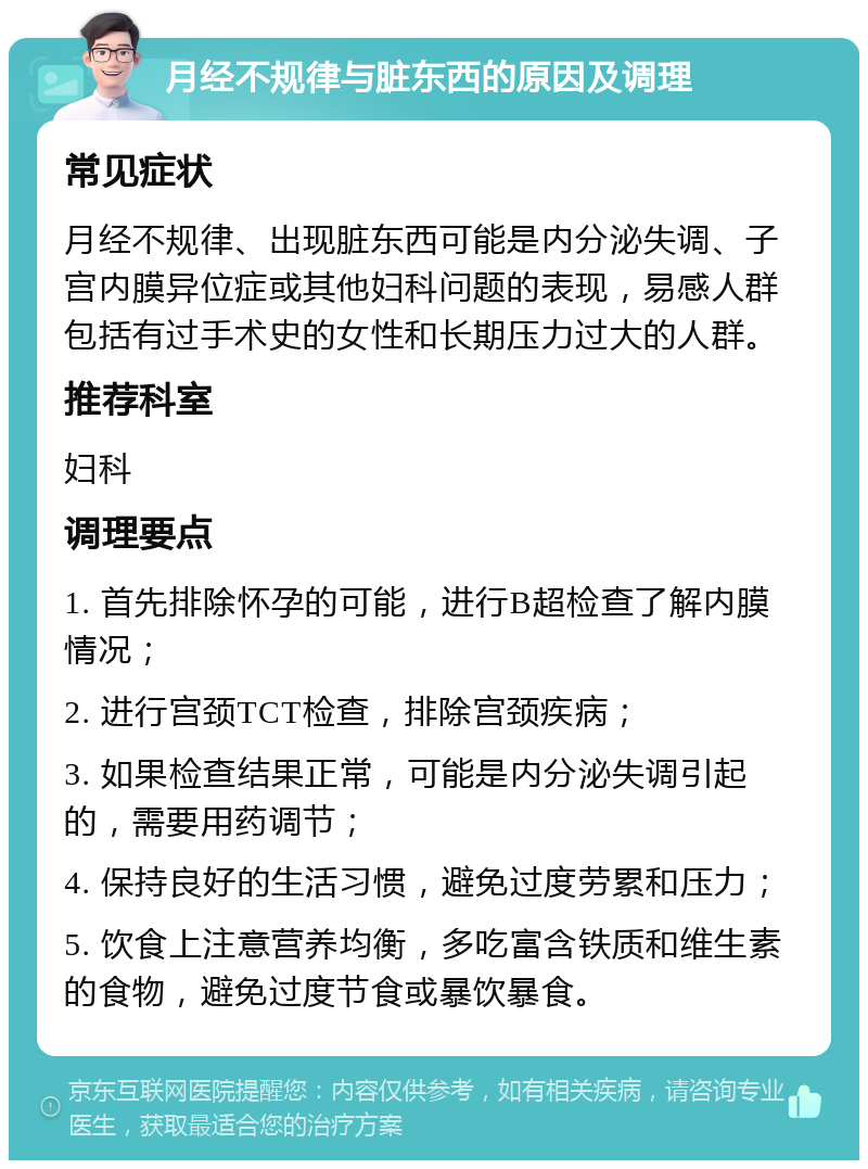 月经不规律与脏东西的原因及调理 常见症状 月经不规律、出现脏东西可能是内分泌失调、子宫内膜异位症或其他妇科问题的表现，易感人群包括有过手术史的女性和长期压力过大的人群。 推荐科室 妇科 调理要点 1. 首先排除怀孕的可能，进行B超检查了解内膜情况； 2. 进行宫颈TCT检查，排除宫颈疾病； 3. 如果检查结果正常，可能是内分泌失调引起的，需要用药调节； 4. 保持良好的生活习惯，避免过度劳累和压力； 5. 饮食上注意营养均衡，多吃富含铁质和维生素的食物，避免过度节食或暴饮暴食。