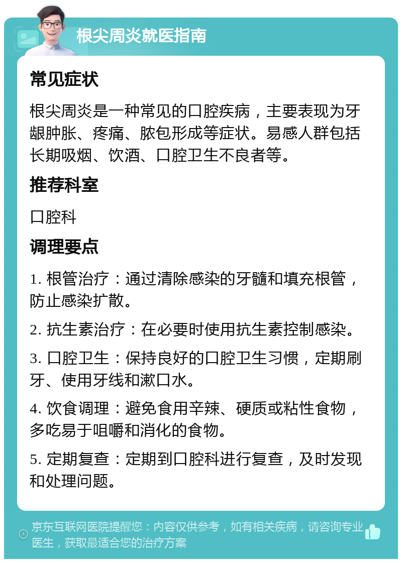 根尖周炎就医指南 常见症状 根尖周炎是一种常见的口腔疾病，主要表现为牙龈肿胀、疼痛、脓包形成等症状。易感人群包括长期吸烟、饮酒、口腔卫生不良者等。 推荐科室 口腔科 调理要点 1. 根管治疗：通过清除感染的牙髓和填充根管，防止感染扩散。 2. 抗生素治疗：在必要时使用抗生素控制感染。 3. 口腔卫生：保持良好的口腔卫生习惯，定期刷牙、使用牙线和漱口水。 4. 饮食调理：避免食用辛辣、硬质或粘性食物，多吃易于咀嚼和消化的食物。 5. 定期复查：定期到口腔科进行复查，及时发现和处理问题。