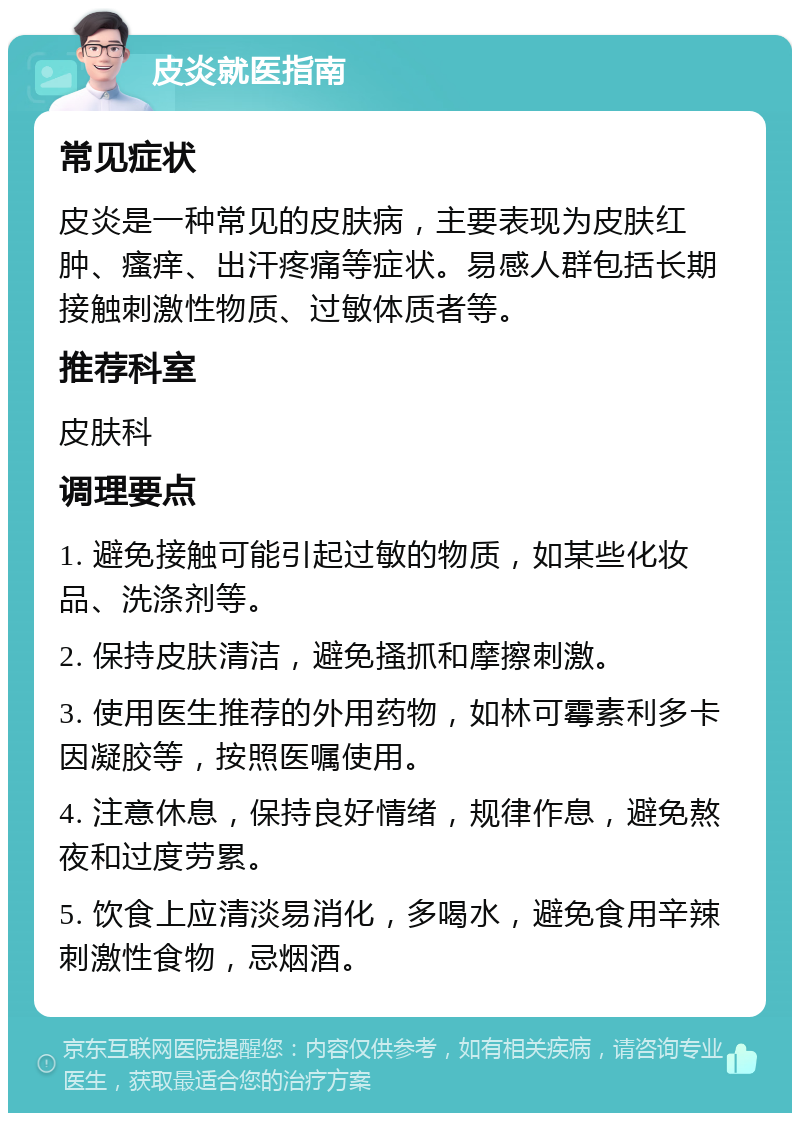 皮炎就医指南 常见症状 皮炎是一种常见的皮肤病，主要表现为皮肤红肿、瘙痒、出汗疼痛等症状。易感人群包括长期接触刺激性物质、过敏体质者等。 推荐科室 皮肤科 调理要点 1. 避免接触可能引起过敏的物质，如某些化妆品、洗涤剂等。 2. 保持皮肤清洁，避免搔抓和摩擦刺激。 3. 使用医生推荐的外用药物，如林可霉素利多卡因凝胶等，按照医嘱使用。 4. 注意休息，保持良好情绪，规律作息，避免熬夜和过度劳累。 5. 饮食上应清淡易消化，多喝水，避免食用辛辣刺激性食物，忌烟酒。