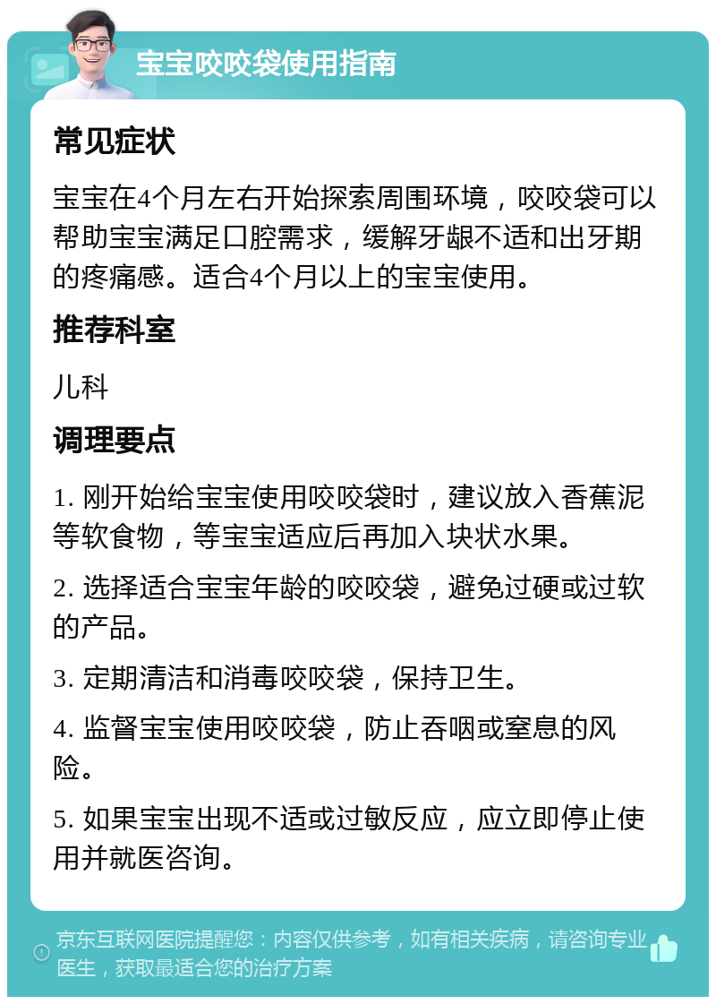 宝宝咬咬袋使用指南 常见症状 宝宝在4个月左右开始探索周围环境，咬咬袋可以帮助宝宝满足口腔需求，缓解牙龈不适和出牙期的疼痛感。适合4个月以上的宝宝使用。 推荐科室 儿科 调理要点 1. 刚开始给宝宝使用咬咬袋时，建议放入香蕉泥等软食物，等宝宝适应后再加入块状水果。 2. 选择适合宝宝年龄的咬咬袋，避免过硬或过软的产品。 3. 定期清洁和消毒咬咬袋，保持卫生。 4. 监督宝宝使用咬咬袋，防止吞咽或窒息的风险。 5. 如果宝宝出现不适或过敏反应，应立即停止使用并就医咨询。