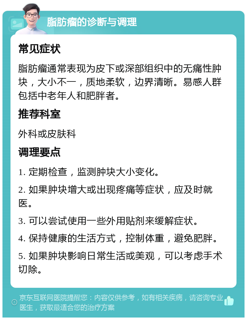 脂肪瘤的诊断与调理 常见症状 脂肪瘤通常表现为皮下或深部组织中的无痛性肿块，大小不一，质地柔软，边界清晰。易感人群包括中老年人和肥胖者。 推荐科室 外科或皮肤科 调理要点 1. 定期检查，监测肿块大小变化。 2. 如果肿块增大或出现疼痛等症状，应及时就医。 3. 可以尝试使用一些外用贴剂来缓解症状。 4. 保持健康的生活方式，控制体重，避免肥胖。 5. 如果肿块影响日常生活或美观，可以考虑手术切除。