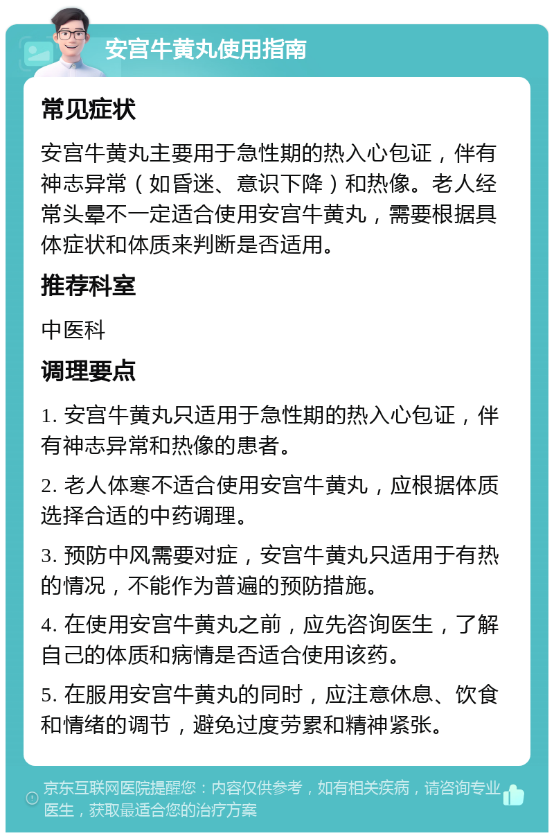 安宫牛黄丸使用指南 常见症状 安宫牛黄丸主要用于急性期的热入心包证，伴有神志异常（如昏迷、意识下降）和热像。老人经常头晕不一定适合使用安宫牛黄丸，需要根据具体症状和体质来判断是否适用。 推荐科室 中医科 调理要点 1. 安宫牛黄丸只适用于急性期的热入心包证，伴有神志异常和热像的患者。 2. 老人体寒不适合使用安宫牛黄丸，应根据体质选择合适的中药调理。 3. 预防中风需要对症，安宫牛黄丸只适用于有热的情况，不能作为普遍的预防措施。 4. 在使用安宫牛黄丸之前，应先咨询医生，了解自己的体质和病情是否适合使用该药。 5. 在服用安宫牛黄丸的同时，应注意休息、饮食和情绪的调节，避免过度劳累和精神紧张。