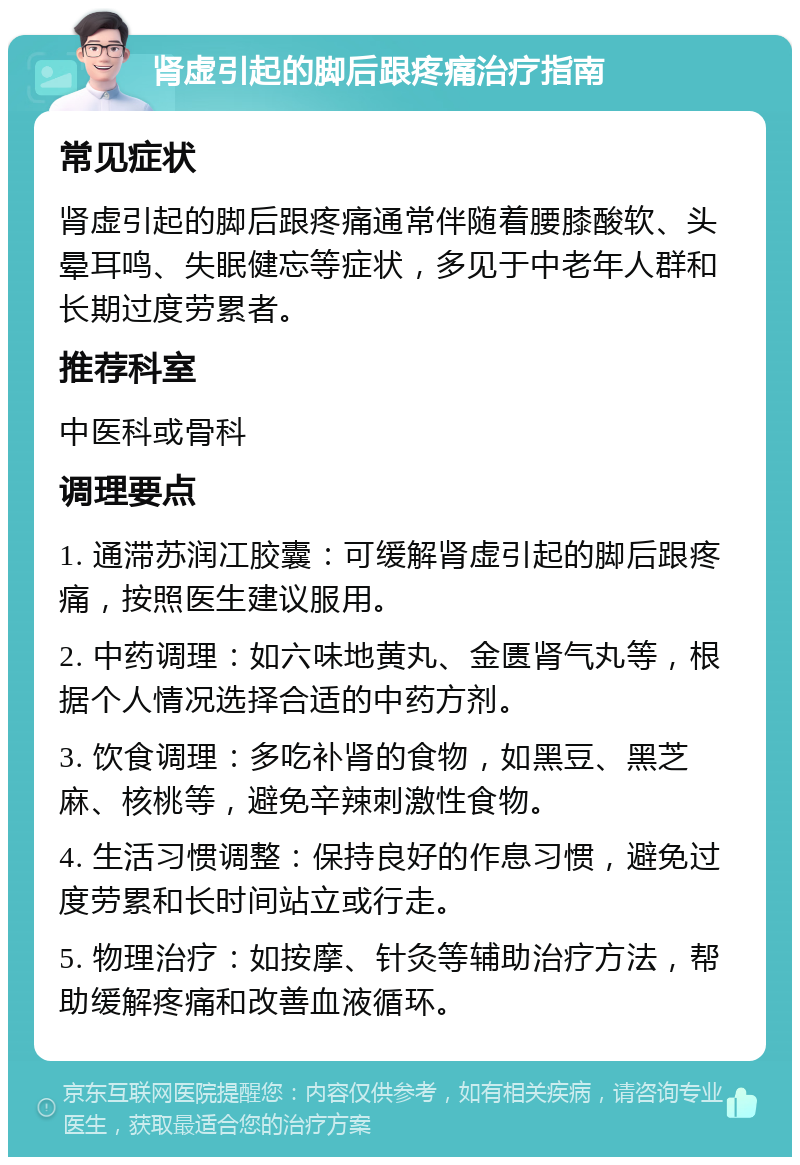 肾虚引起的脚后跟疼痛治疗指南 常见症状 肾虚引起的脚后跟疼痛通常伴随着腰膝酸软、头晕耳鸣、失眠健忘等症状，多见于中老年人群和长期过度劳累者。 推荐科室 中医科或骨科 调理要点 1. 通滞苏润冮胶囊：可缓解肾虚引起的脚后跟疼痛，按照医生建议服用。 2. 中药调理：如六味地黄丸、金匮肾气丸等，根据个人情况选择合适的中药方剂。 3. 饮食调理：多吃补肾的食物，如黑豆、黑芝麻、核桃等，避免辛辣刺激性食物。 4. 生活习惯调整：保持良好的作息习惯，避免过度劳累和长时间站立或行走。 5. 物理治疗：如按摩、针灸等辅助治疗方法，帮助缓解疼痛和改善血液循环。