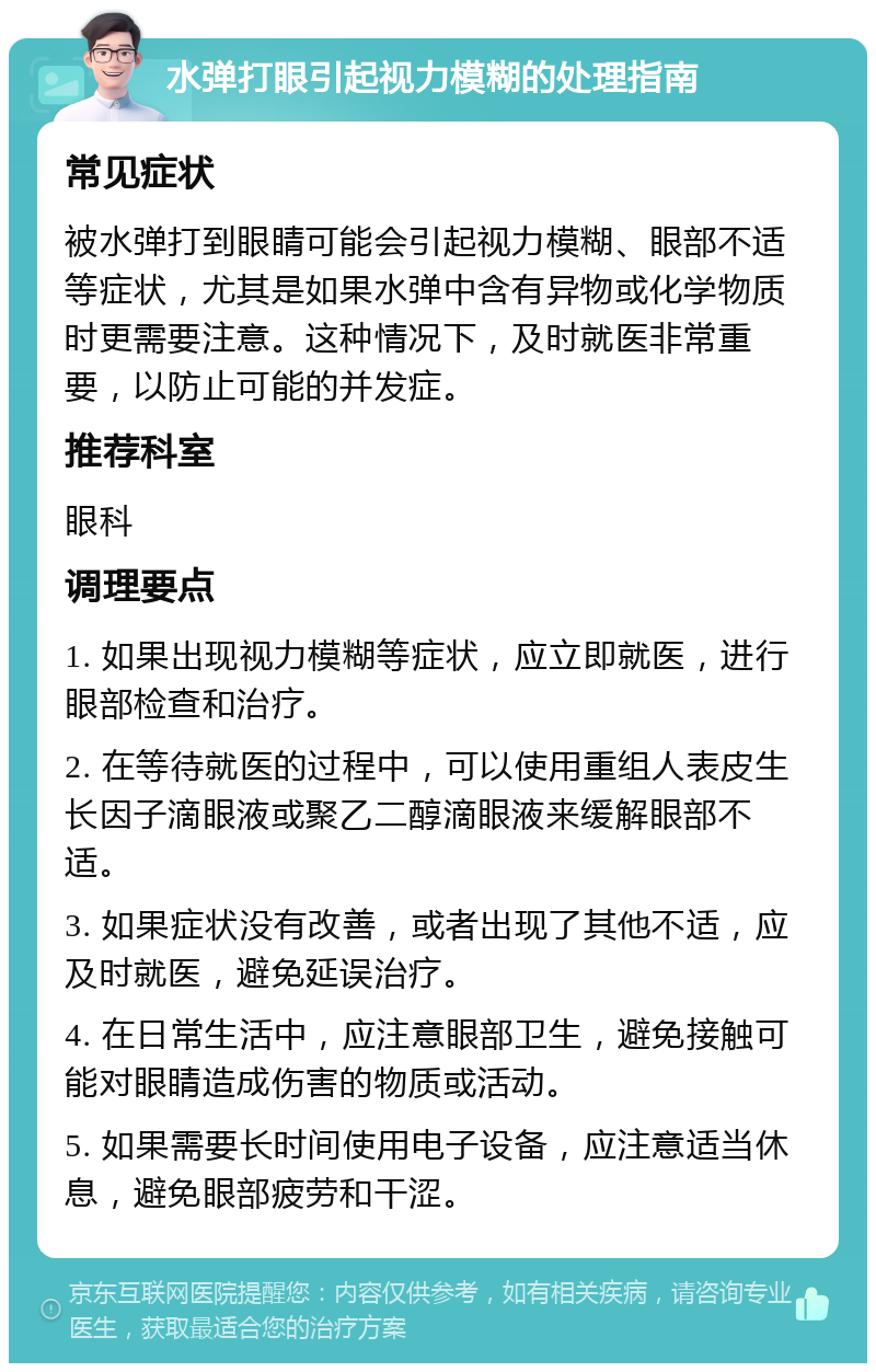 水弹打眼引起视力模糊的处理指南 常见症状 被水弹打到眼睛可能会引起视力模糊、眼部不适等症状，尤其是如果水弹中含有异物或化学物质时更需要注意。这种情况下，及时就医非常重要，以防止可能的并发症。 推荐科室 眼科 调理要点 1. 如果出现视力模糊等症状，应立即就医，进行眼部检查和治疗。 2. 在等待就医的过程中，可以使用重组人表皮生长因子滴眼液或聚乙二醇滴眼液来缓解眼部不适。 3. 如果症状没有改善，或者出现了其他不适，应及时就医，避免延误治疗。 4. 在日常生活中，应注意眼部卫生，避免接触可能对眼睛造成伤害的物质或活动。 5. 如果需要长时间使用电子设备，应注意适当休息，避免眼部疲劳和干涩。