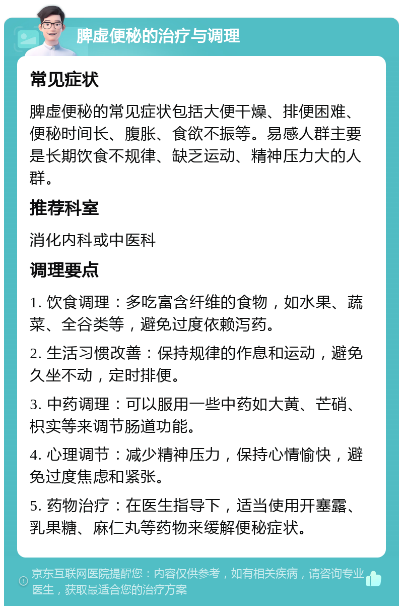 脾虚便秘的治疗与调理 常见症状 脾虚便秘的常见症状包括大便干燥、排便困难、便秘时间长、腹胀、食欲不振等。易感人群主要是长期饮食不规律、缺乏运动、精神压力大的人群。 推荐科室 消化内科或中医科 调理要点 1. 饮食调理：多吃富含纤维的食物，如水果、蔬菜、全谷类等，避免过度依赖泻药。 2. 生活习惯改善：保持规律的作息和运动，避免久坐不动，定时排便。 3. 中药调理：可以服用一些中药如大黄、芒硝、枳实等来调节肠道功能。 4. 心理调节：减少精神压力，保持心情愉快，避免过度焦虑和紧张。 5. 药物治疗：在医生指导下，适当使用开塞露、乳果糖、麻仁丸等药物来缓解便秘症状。