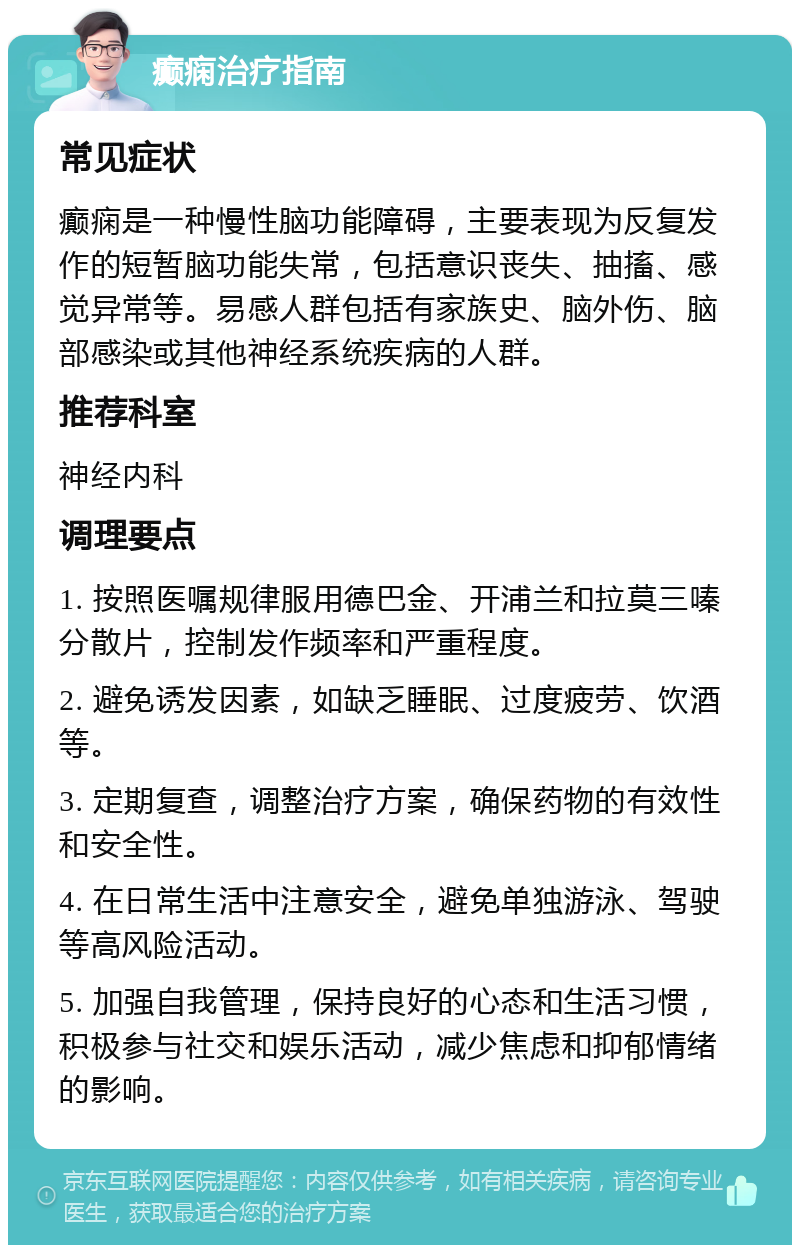 癫痫治疗指南 常见症状 癫痫是一种慢性脑功能障碍，主要表现为反复发作的短暂脑功能失常，包括意识丧失、抽搐、感觉异常等。易感人群包括有家族史、脑外伤、脑部感染或其他神经系统疾病的人群。 推荐科室 神经内科 调理要点 1. 按照医嘱规律服用德巴金、开浦兰和拉莫三嗪分散片，控制发作频率和严重程度。 2. 避免诱发因素，如缺乏睡眠、过度疲劳、饮酒等。 3. 定期复查，调整治疗方案，确保药物的有效性和安全性。 4. 在日常生活中注意安全，避免单独游泳、驾驶等高风险活动。 5. 加强自我管理，保持良好的心态和生活习惯，积极参与社交和娱乐活动，减少焦虑和抑郁情绪的影响。