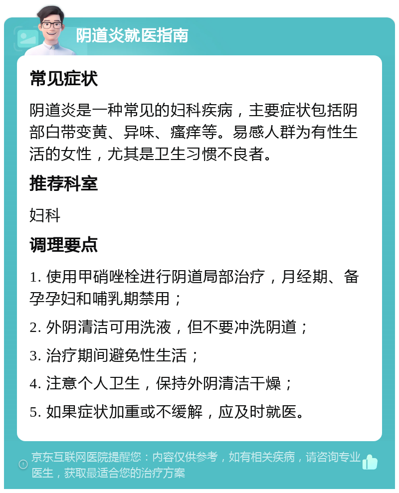 阴道炎就医指南 常见症状 阴道炎是一种常见的妇科疾病，主要症状包括阴部白带变黄、异味、瘙痒等。易感人群为有性生活的女性，尤其是卫生习惯不良者。 推荐科室 妇科 调理要点 1. 使用甲硝唑栓进行阴道局部治疗，月经期、备孕孕妇和哺乳期禁用； 2. 外阴清洁可用洗液，但不要冲洗阴道； 3. 治疗期间避免性生活； 4. 注意个人卫生，保持外阴清洁干燥； 5. 如果症状加重或不缓解，应及时就医。