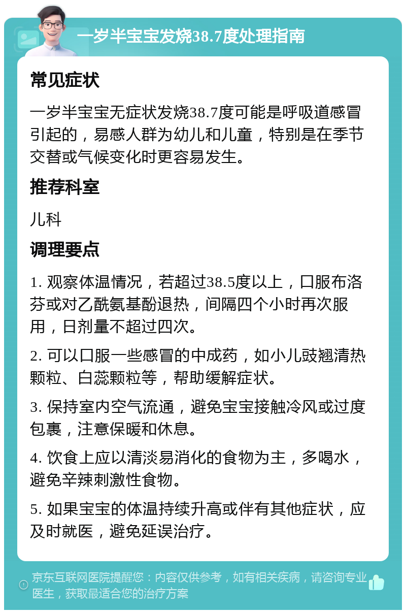 一岁半宝宝发烧38.7度处理指南 常见症状 一岁半宝宝无症状发烧38.7度可能是呼吸道感冒引起的，易感人群为幼儿和儿童，特别是在季节交替或气候变化时更容易发生。 推荐科室 儿科 调理要点 1. 观察体温情况，若超过38.5度以上，口服布洛芬或对乙酰氨基酚退热，间隔四个小时再次服用，日剂量不超过四次。 2. 可以口服一些感冒的中成药，如小儿豉翘清热颗粒、白蕊颗粒等，帮助缓解症状。 3. 保持室内空气流通，避免宝宝接触冷风或过度包裹，注意保暖和休息。 4. 饮食上应以清淡易消化的食物为主，多喝水，避免辛辣刺激性食物。 5. 如果宝宝的体温持续升高或伴有其他症状，应及时就医，避免延误治疗。