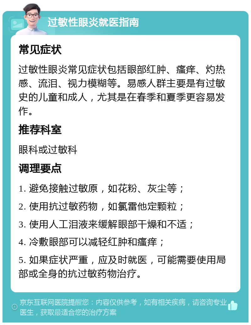 过敏性眼炎就医指南 常见症状 过敏性眼炎常见症状包括眼部红肿、瘙痒、灼热感、流泪、视力模糊等。易感人群主要是有过敏史的儿童和成人，尤其是在春季和夏季更容易发作。 推荐科室 眼科或过敏科 调理要点 1. 避免接触过敏原，如花粉、灰尘等； 2. 使用抗过敏药物，如氯雷他定颗粒； 3. 使用人工泪液来缓解眼部干燥和不适； 4. 冷敷眼部可以减轻红肿和瘙痒； 5. 如果症状严重，应及时就医，可能需要使用局部或全身的抗过敏药物治疗。