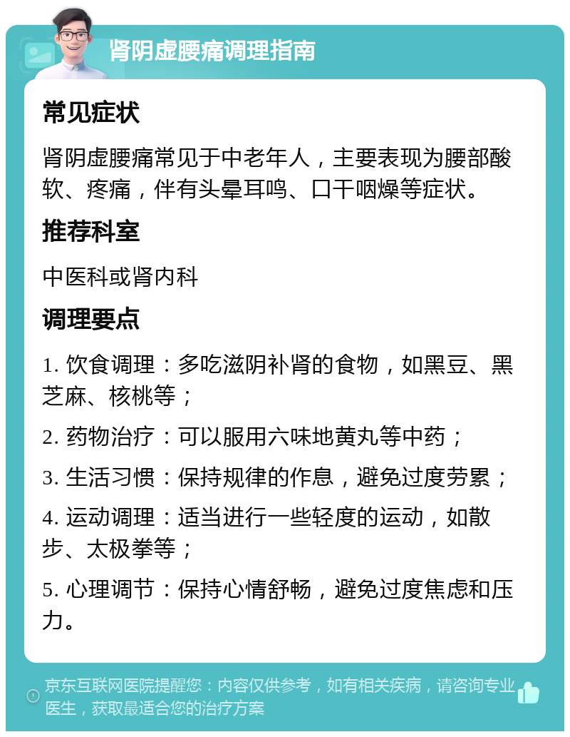 肾阴虚腰痛调理指南 常见症状 肾阴虚腰痛常见于中老年人，主要表现为腰部酸软、疼痛，伴有头晕耳鸣、口干咽燥等症状。 推荐科室 中医科或肾内科 调理要点 1. 饮食调理：多吃滋阴补肾的食物，如黑豆、黑芝麻、核桃等； 2. 药物治疗：可以服用六味地黄丸等中药； 3. 生活习惯：保持规律的作息，避免过度劳累； 4. 运动调理：适当进行一些轻度的运动，如散步、太极拳等； 5. 心理调节：保持心情舒畅，避免过度焦虑和压力。