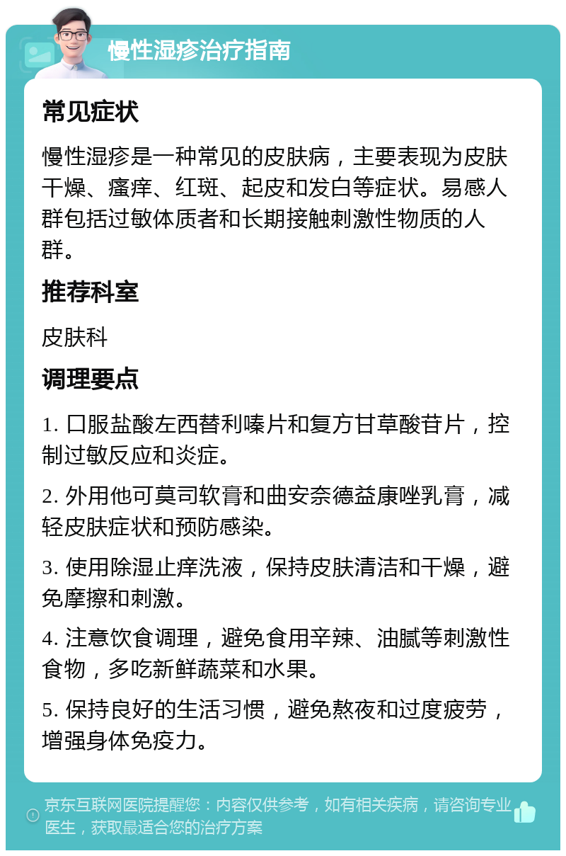 慢性湿疹治疗指南 常见症状 慢性湿疹是一种常见的皮肤病，主要表现为皮肤干燥、瘙痒、红斑、起皮和发白等症状。易感人群包括过敏体质者和长期接触刺激性物质的人群。 推荐科室 皮肤科 调理要点 1. 口服盐酸左西替利嗪片和复方甘草酸苷片，控制过敏反应和炎症。 2. 外用他可莫司软膏和曲安奈德益康唑乳膏，减轻皮肤症状和预防感染。 3. 使用除湿止痒洗液，保持皮肤清洁和干燥，避免摩擦和刺激。 4. 注意饮食调理，避免食用辛辣、油腻等刺激性食物，多吃新鲜蔬菜和水果。 5. 保持良好的生活习惯，避免熬夜和过度疲劳，增强身体免疫力。