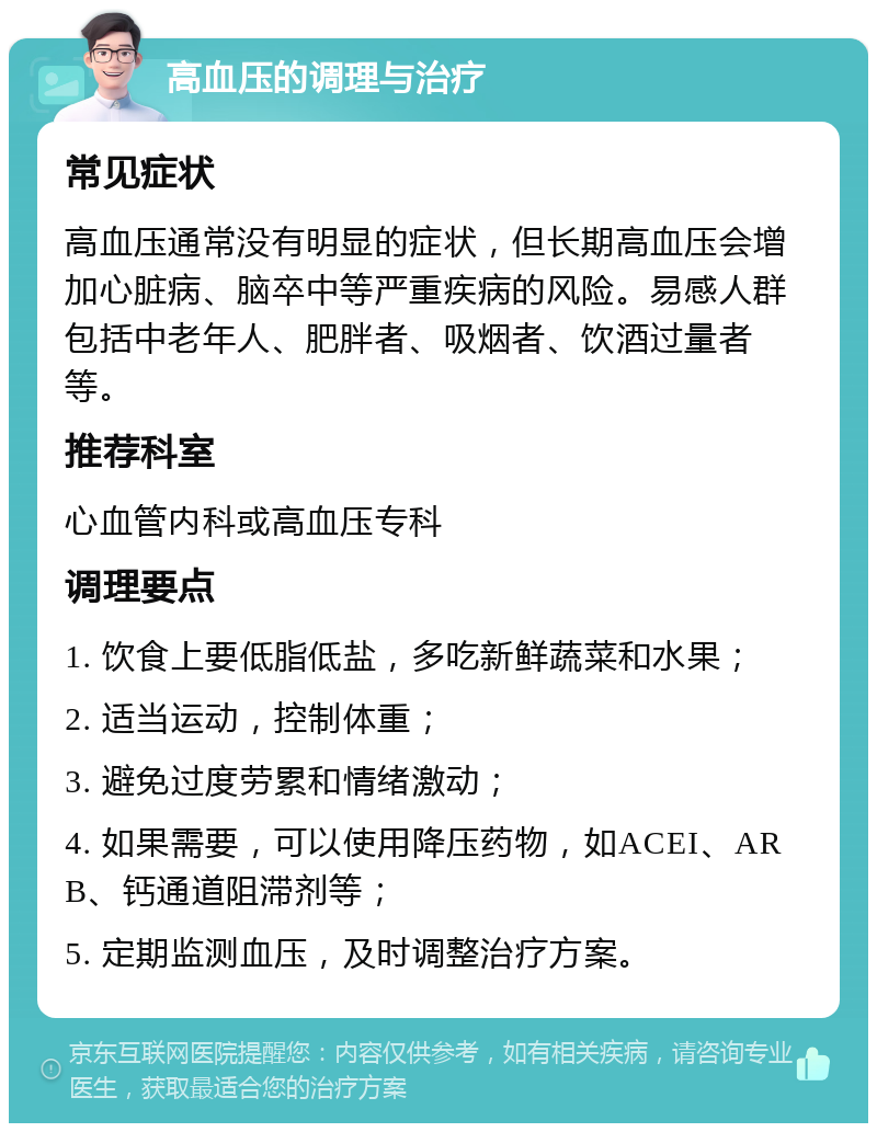 高血压的调理与治疗 常见症状 高血压通常没有明显的症状，但长期高血压会增加心脏病、脑卒中等严重疾病的风险。易感人群包括中老年人、肥胖者、吸烟者、饮酒过量者等。 推荐科室 心血管内科或高血压专科 调理要点 1. 饮食上要低脂低盐，多吃新鲜蔬菜和水果； 2. 适当运动，控制体重； 3. 避免过度劳累和情绪激动； 4. 如果需要，可以使用降压药物，如ACEI、ARB、钙通道阻滞剂等； 5. 定期监测血压，及时调整治疗方案。