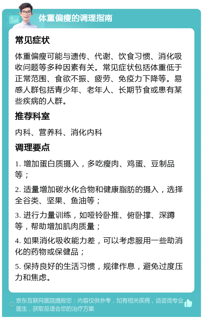 体重偏瘦的调理指南 常见症状 体重偏瘦可能与遗传、代谢、饮食习惯、消化吸收问题等多种因素有关。常见症状包括体重低于正常范围、食欲不振、疲劳、免疫力下降等。易感人群包括青少年、老年人、长期节食或患有某些疾病的人群。 推荐科室 内科、营养科、消化内科 调理要点 1. 增加蛋白质摄入，多吃瘦肉、鸡蛋、豆制品等； 2. 适量增加碳水化合物和健康脂肪的摄入，选择全谷类、坚果、鱼油等； 3. 进行力量训练，如哑铃卧推、俯卧撑、深蹲等，帮助增加肌肉质量； 4. 如果消化吸收能力差，可以考虑服用一些助消化的药物或保健品； 5. 保持良好的生活习惯，规律作息，避免过度压力和焦虑。