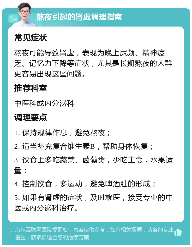 熬夜引起的肾虚调理指南 常见症状 熬夜可能导致肾虚，表现为晚上尿频、精神疲乏、记忆力下降等症状，尤其是长期熬夜的人群更容易出现这些问题。 推荐科室 中医科或内分泌科 调理要点 1. 保持规律作息，避免熬夜； 2. 适当补充复合维生素B，帮助身体恢复； 3. 饮食上多吃蔬菜、菌藻类，少吃主食，水果适量； 4. 控制饮食，多运动，避免啤酒肚的形成； 5. 如果有肾虚的症状，及时就医，接受专业的中医或内分泌科治疗。