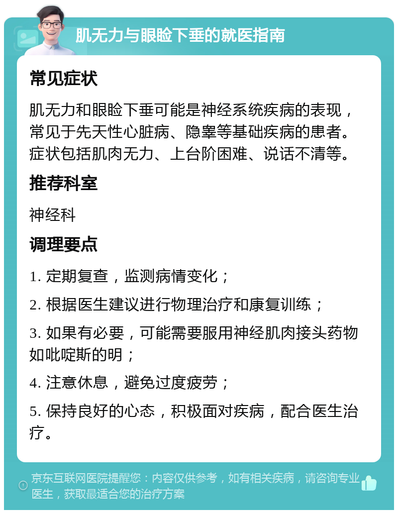 肌无力与眼睑下垂的就医指南 常见症状 肌无力和眼睑下垂可能是神经系统疾病的表现，常见于先天性心脏病、隐睾等基础疾病的患者。症状包括肌肉无力、上台阶困难、说话不清等。 推荐科室 神经科 调理要点 1. 定期复查，监测病情变化； 2. 根据医生建议进行物理治疗和康复训练； 3. 如果有必要，可能需要服用神经肌肉接头药物如吡啶斯的明； 4. 注意休息，避免过度疲劳； 5. 保持良好的心态，积极面对疾病，配合医生治疗。